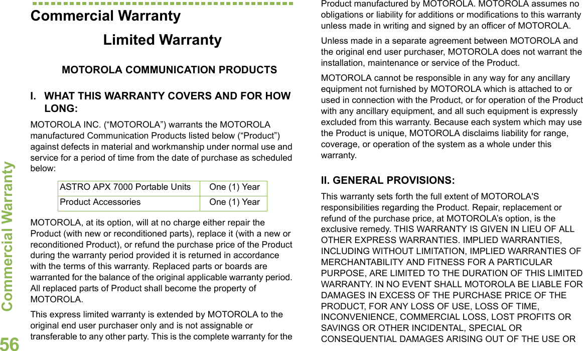 Commercial WarrantyEnglish56Commercial WarrantyLimited WarrantyMOTOROLA COMMUNICATION PRODUCTSI. WHAT THIS WARRANTY COVERS AND FOR HOW LONG:MOTOROLA INC. (“MOTOROLA”) warrants the MOTOROLA manufactured Communication Products listed below (“Product”) against defects in material and workmanship under normal use and service for a period of time from the date of purchase as scheduled below:MOTOROLA, at its option, will at no charge either repair the Product (with new or reconditioned parts), replace it (with a new or reconditioned Product), or refund the purchase price of the Product during the warranty period provided it is returned in accordance with the terms of this warranty. Replaced parts or boards are warranted for the balance of the original applicable warranty period. All replaced parts of Product shall become the property of MOTOROLA.This express limited warranty is extended by MOTOROLA to the original end user purchaser only and is not assignable or transferable to any other party. This is the complete warranty for the Product manufactured by MOTOROLA. MOTOROLA assumes no obligations or liability for additions or modifications to this warranty unless made in writing and signed by an officer of MOTOROLA. Unless made in a separate agreement between MOTOROLA and the original end user purchaser, MOTOROLA does not warrant the installation, maintenance or service of the Product.MOTOROLA cannot be responsible in any way for any ancillary equipment not furnished by MOTOROLA which is attached to or used in connection with the Product, or for operation of the Product with any ancillary equipment, and all such equipment is expressly excluded from this warranty. Because each system which may use the Product is unique, MOTOROLA disclaims liability for range, coverage, or operation of the system as a whole under this warranty.II. GENERAL PROVISIONS:This warranty sets forth the full extent of MOTOROLA&apos;S responsibilities regarding the Product. Repair, replacement or refund of the purchase price, at MOTOROLA’s option, is the exclusive remedy. THIS WARRANTY IS GIVEN IN LIEU OF ALL OTHER EXPRESS WARRANTIES. IMPLIED WARRANTIES, INCLUDING WITHOUT LIMITATION, IMPLIED WARRANTIES OF MERCHANTABILITY AND FITNESS FOR A PARTICULAR PURPOSE, ARE LIMITED TO THE DURATION OF THIS LIMITED WARRANTY. IN NO EVENT SHALL MOTOROLA BE LIABLE FOR DAMAGES IN EXCESS OF THE PURCHASE PRICE OF THE PRODUCT, FOR ANY LOSS OF USE, LOSS OF TIME, INCONVENIENCE, COMMERCIAL LOSS, LOST PROFITS OR SAVINGS OR OTHER INCIDENTAL, SPECIAL OR CONSEQUENTIAL DAMAGES ARISING OUT OF THE USE OR ASTRO APX 7000 Portable Units One (1) YearProduct Accessories One (1) Year