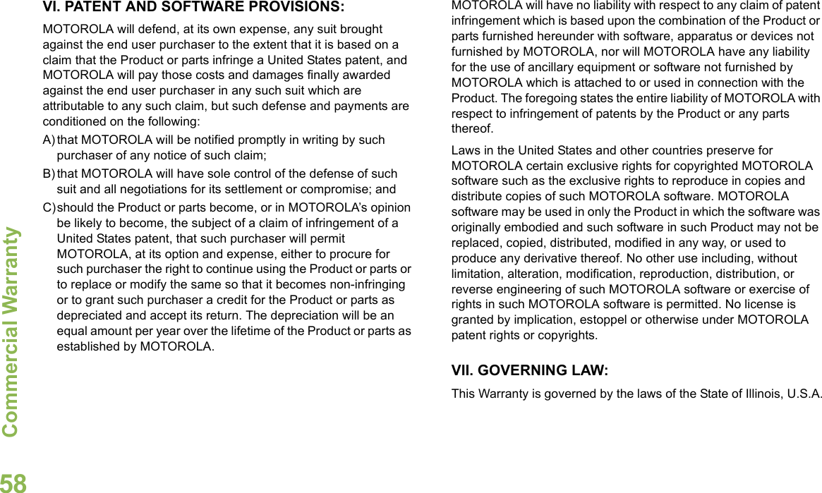 Commercial WarrantyEnglish58VI. PATENT AND SOFTWARE PROVISIONS:MOTOROLA will defend, at its own expense, any suit brought against the end user purchaser to the extent that it is based on a claim that the Product or parts infringe a United States patent, and MOTOROLA will pay those costs and damages finally awarded against the end user purchaser in any such suit which are attributable to any such claim, but such defense and payments are conditioned on the following:A) that MOTOROLA will be notified promptly in writing by such purchaser of any notice of such claim;B) that MOTOROLA will have sole control of the defense of such suit and all negotiations for its settlement or compromise; andC)should the Product or parts become, or in MOTOROLA’s opinion be likely to become, the subject of a claim of infringement of a United States patent, that such purchaser will permit MOTOROLA, at its option and expense, either to procure for such purchaser the right to continue using the Product or parts or to replace or modify the same so that it becomes non-infringing or to grant such purchaser a credit for the Product or parts as depreciated and accept its return. The depreciation will be an equal amount per year over the lifetime of the Product or parts as established by MOTOROLA.MOTOROLA will have no liability with respect to any claim of patent infringement which is based upon the combination of the Product or parts furnished hereunder with software, apparatus or devices not furnished by MOTOROLA, nor will MOTOROLA have any liability for the use of ancillary equipment or software not furnished by MOTOROLA which is attached to or used in connection with the Product. The foregoing states the entire liability of MOTOROLA with respect to infringement of patents by the Product or any parts thereof.Laws in the United States and other countries preserve for MOTOROLA certain exclusive rights for copyrighted MOTOROLA software such as the exclusive rights to reproduce in copies and distribute copies of such MOTOROLA software. MOTOROLA software may be used in only the Product in which the software was originally embodied and such software in such Product may not be replaced, copied, distributed, modified in any way, or used to produce any derivative thereof. No other use including, without limitation, alteration, modification, reproduction, distribution, or reverse engineering of such MOTOROLA software or exercise of rights in such MOTOROLA software is permitted. No license is granted by implication, estoppel or otherwise under MOTOROLA patent rights or copyrights.VII. GOVERNING LAW:This Warranty is governed by the laws of the State of Illinois, U.S.A.