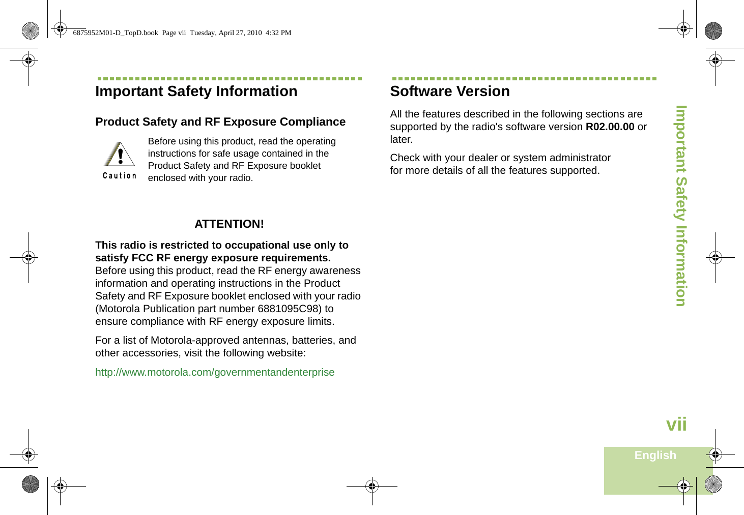 Important Safety InformationEnglishviiImportant Safety InformationProduct Safety and RF Exposure ComplianceATTENTION! This radio is restricted to occupational use only to satisfy FCC RF energy exposure requirements. Before using this product, read the RF energy awareness information and operating instructions in the Product Safety and RF Exposure booklet enclosed with your radio (Motorola Publication part number 6881095C98) to ensure compliance with RF energy exposure limits. For a list of Motorola-approved antennas, batteries, and other accessories, visit the following website: http://www.motorola.com/governmentandenterpriseSoftware VersionAll the features described in the following sections are supported by the radio&apos;s software version R02.00.00 or later. Check with your dealer or system administrator for more details of all the features supported.Before using this product, read the operating instructions for safe usage contained in the Product Safety and RF Exposure booklet enclosed with your radio.!6875952M01-D_TopD.book  Page vii  Tuesday, April 27, 2010  4:32 PM