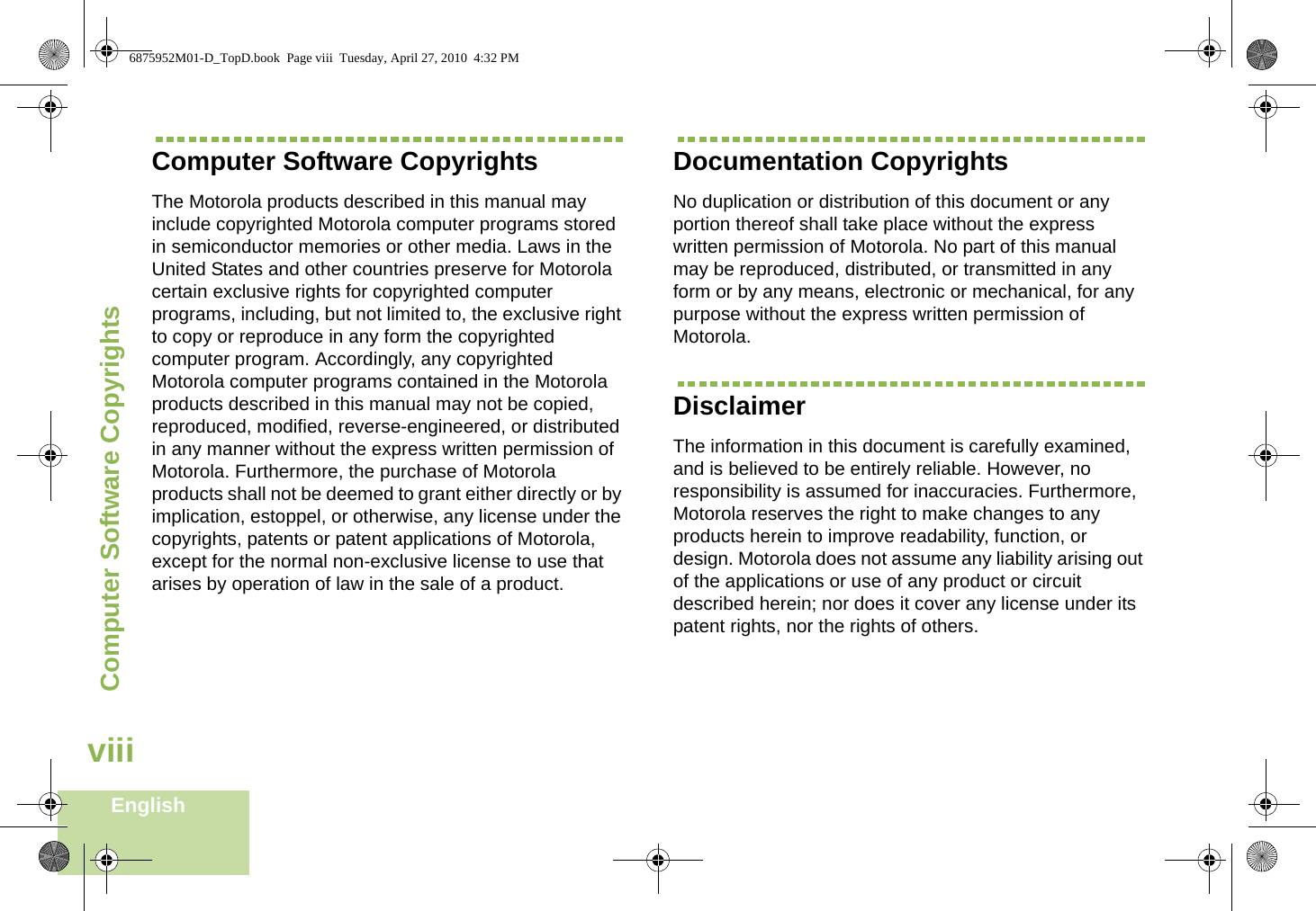 Computer Software CopyrightsEnglishviiiComputer Software CopyrightsThe Motorola products described in this manual may include copyrighted Motorola computer programs stored in semiconductor memories or other media. Laws in the United States and other countries preserve for Motorola certain exclusive rights for copyrighted computer programs, including, but not limited to, the exclusive right to copy or reproduce in any form the copyrighted computer program. Accordingly, any copyrighted Motorola computer programs contained in the Motorola products described in this manual may not be copied, reproduced, modified, reverse-engineered, or distributed in any manner without the express written permission of Motorola. Furthermore, the purchase of Motorola products shall not be deemed to grant either directly or by implication, estoppel, or otherwise, any license under the copyrights, patents or patent applications of Motorola, except for the normal non-exclusive license to use that arises by operation of law in the sale of a product.Documentation CopyrightsNo duplication or distribution of this document or any portion thereof shall take place without the express written permission of Motorola. No part of this manual may be reproduced, distributed, or transmitted in any form or by any means, electronic or mechanical, for any purpose without the express written permission of Motorola.DisclaimerThe information in this document is carefully examined, and is believed to be entirely reliable. However, no responsibility is assumed for inaccuracies. Furthermore, Motorola reserves the right to make changes to any products herein to improve readability, function, or design. Motorola does not assume any liability arising out of the applications or use of any product or circuit described herein; nor does it cover any license under its patent rights, nor the rights of others. 6875952M01-D_TopD.book  Page viii  Tuesday, April 27, 2010  4:32 PM