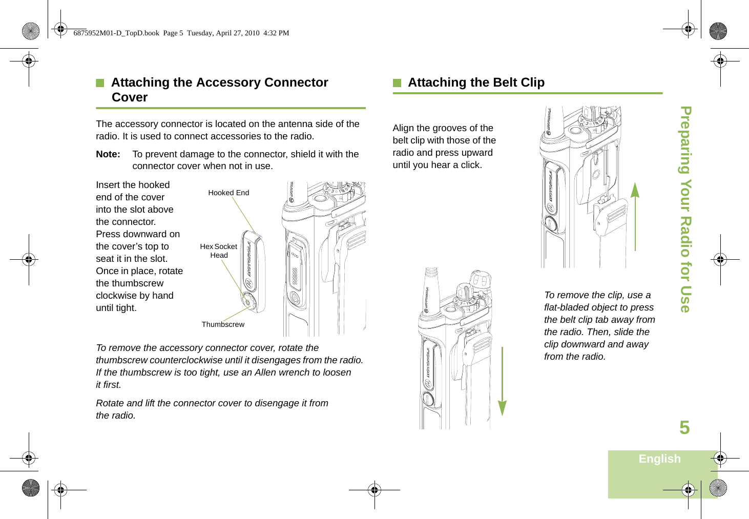 Preparing Your Radio for UseEnglish5Attaching the Accessory Connector CoverThe accessory connector is located on the antenna side of the radio. It is used to connect accessories to the radio.Note: To prevent damage to the connector, shield it with the connector cover when not in use.Insert the hooked end of the cover into the slot above the connector. Press downward on the cover’s top to seat it in the slot. Once in place, rotate the thumbscrew clockwise by hand until tight.To remove the accessory connector cover, rotate the thumbscrew counterclockwise until it disengages from the radio. If the thumbscrew is too tight, use an Allen wrench to loosen it first.Rotate and lift the connector cover to disengage it from the radio.Attaching the Belt ClipAlign the grooves of the belt clip with those of the radio and press upward until you hear a click.To remove the clip, use a flat-bladed object to press the belt clip tab away from the radio. Then, slide the clip downward and away from the radio.Hooked EndThumbscrewHex Socket Head6875952M01-D_TopD.book  Page 5  Tuesday, April 27, 2010  4:32 PM