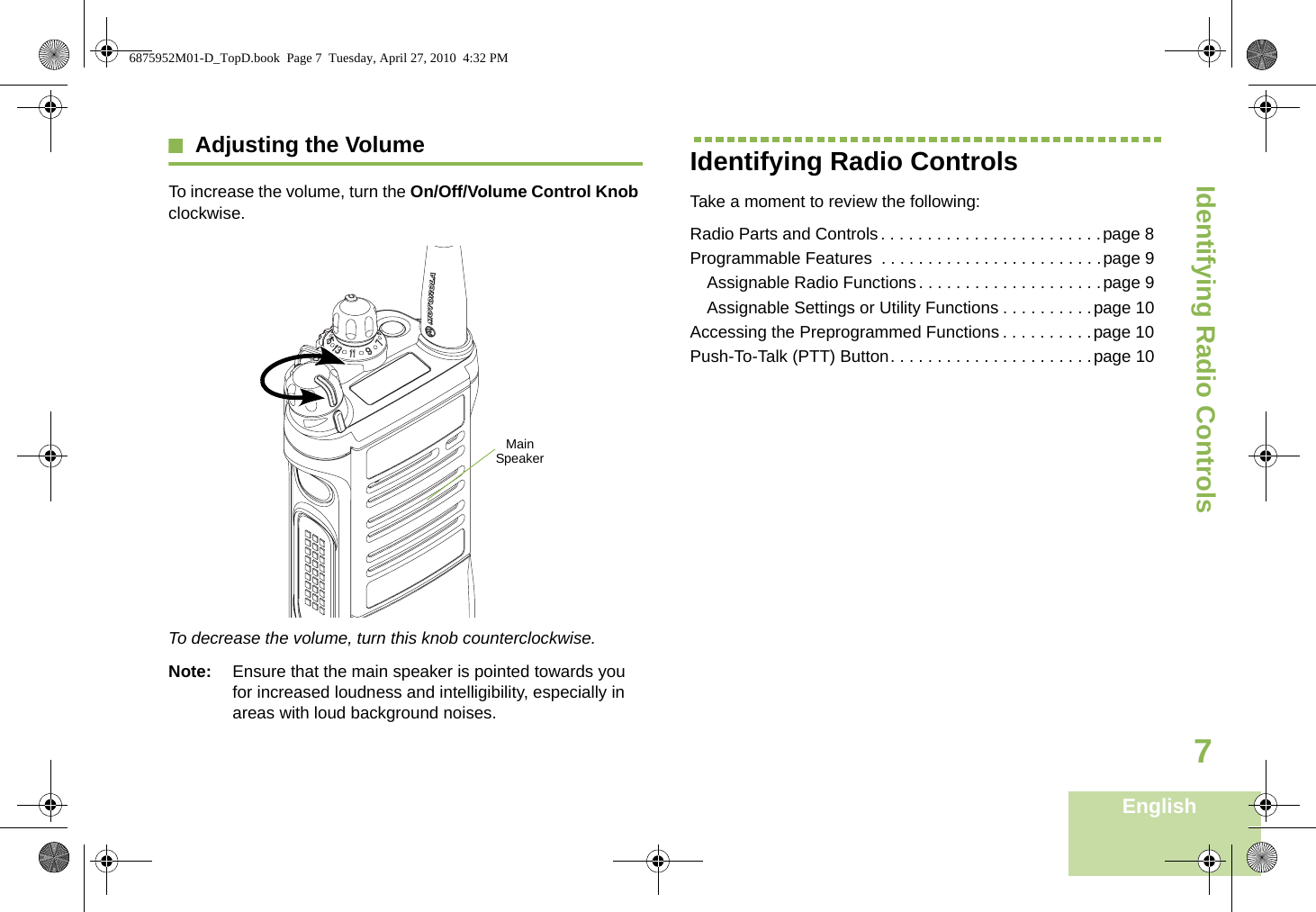 Identifying Radio ControlsEnglish7Adjusting the VolumeTo increase the volume, turn the On/Off/Volume Control Knob clockwise.To decrease the volume, turn this knob counterclockwise.Note: Ensure that the main speaker is pointed towards you for increased loudness and intelligibility, especially in areas with loud background noises.Identifying Radio ControlsTake a moment to review the following:Radio Parts and Controls. . . . . . . . . . . . . . . . . . . . . . . .page 8Programmable Features  . . . . . . . . . . . . . . . . . . . . . . . .page 9Assignable Radio Functions. . . . . . . . . . . . . . . . . . . .page 9Assignable Settings or Utility Functions . . . . . . . . . .page 10Accessing the Preprogrammed Functions . . . . . . . . . .page 10Push-To-Talk (PTT) Button. . . . . . . . . . . . . . . . . . . . . .page 10Main Speaker6875952M01-D_TopD.book  Page 7  Tuesday, April 27, 2010  4:32 PM