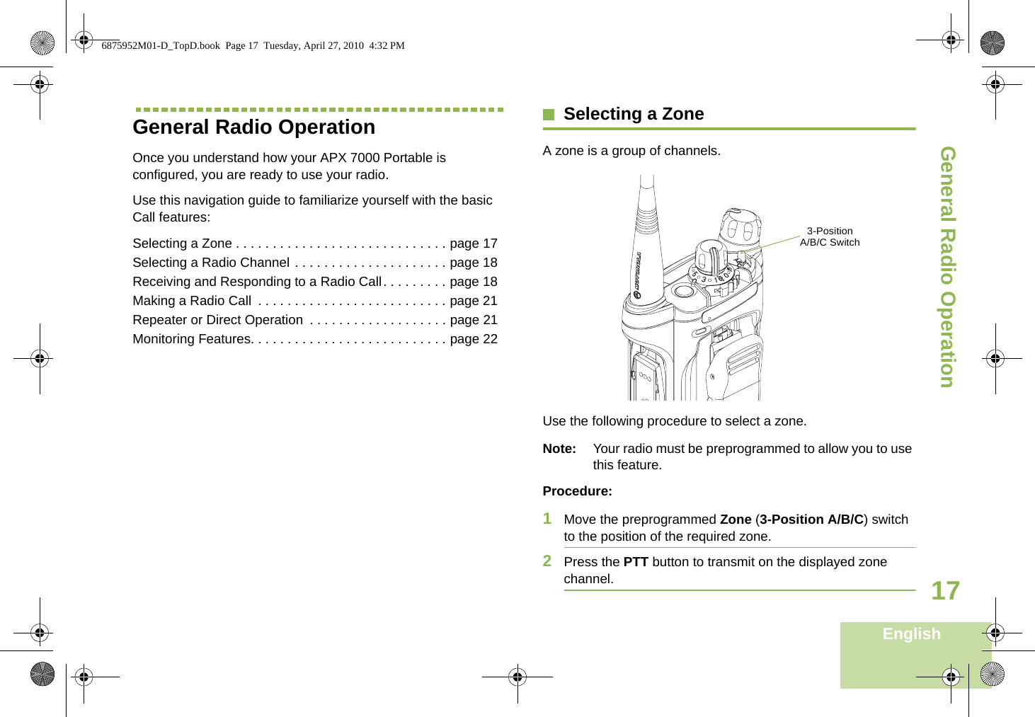 General Radio OperationEnglish17General Radio OperationOnce you understand how your APX 7000 Portable is configured, you are ready to use your radio.Use this navigation guide to familiarize yourself with the basic Call features:Selecting a Zone . . . . . . . . . . . . . . . . . . . . . . . . . . . . . page 17Selecting a Radio Channel . . . . . . . . . . . . . . . . . . . . . page 18Receiving and Responding to a Radio Call. . . . . . . . . page 18Making a Radio Call  . . . . . . . . . . . . . . . . . . . . . . . . . . page 21Repeater or Direct Operation  . . . . . . . . . . . . . . . . . . . page 21Monitoring Features. . . . . . . . . . . . . . . . . . . . . . . . . . . page 22Selecting a ZoneA zone is a group of channels.Use the following procedure to select a zone.Note: Your radio must be preprogrammed to allow you to use this feature.Procedure:1Move the preprogrammed Zone (3-Position A/B/C) switch to the position of the required zone.2Press the PTT button to transmit on the displayed zone channel.  3-Position A/B/C Switch6875952M01-D_TopD.book  Page 17  Tuesday, April 27, 2010  4:32 PM