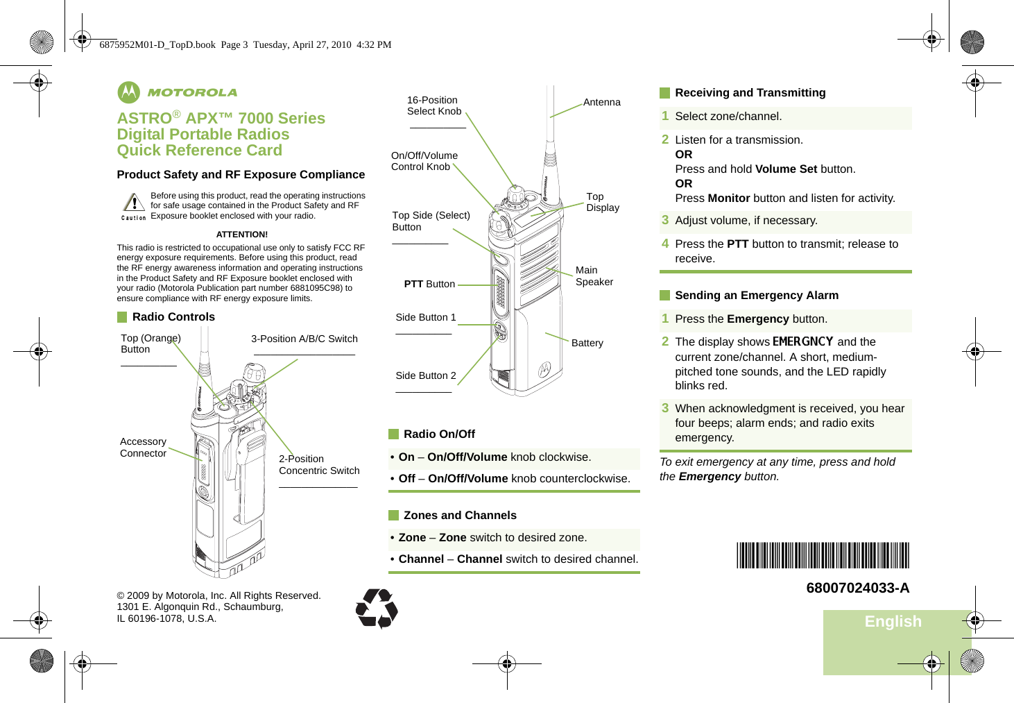 EnglishmASTRO® APX™ 7000 Series Digital Portable RadiosQuick Reference CardProduct Safety and RF Exposure ComplianceATTENTION!This radio is restricted to occupational use only to satisfy FCC RF energy exposure requirements. Before using this product, read the RF energy awareness information and operating instructions in the Product Safety and RF Exposure booklet enclosed with your radio (Motorola Publication part number 6881095C98) to ensure compliance with RF energy exposure limits. Radio ControlsRadio On/OffZones and ChannelsReceiving and TransmittingSending an Emergency AlarmTo exit emergency at any time, press and hold the Emergency button.Before using this product, read the operating instructions for safe usage contained in the Product Safety and RF Exposure booklet enclosed with your radio.!Top (Orange) Button__________2-Position Concentric Switch______________3-Position A/B/C Switch __________________Accessory Connector •On – On/Off/Volume knob clockwise.•Off – On/Off/Volume knob counterclockwise.•Zone – Zone switch to desired zone.•Channel – Channel switch to desired channel.BatterySide Button 1__________Side Button 2__________PTT ButtonOn/Off/Volume Control Knob16-Position Select Knob __________Top Side (Select) Button__________Main SpeakerTop DisplayAntenna 1Select zone/channel.2Listen for a transmission.ORPress and hold Volume Set button.ORPress Monitor button and listen for activity.3Adjust volume, if necessary.4Press the PTT button to transmit; release to receive.1Press the Emergency button. 2The display shows EMERGNCY and the current zone/channel. A short, medium-pitched tone sounds, and the LED rapidly blinks red.3When acknowledgment is received, you hear four beeps; alarm ends; and radio exits emergency.*68007024033*68007024033-A© 2009 by Motorola, Inc. All Rights Reserved. 1301 E. Algonquin Rd., Schaumburg,IL 60196-1078, U.S.A.6875952M01-D_TopD.book  Page 3  Tuesday, April 27, 2010  4:32 PM