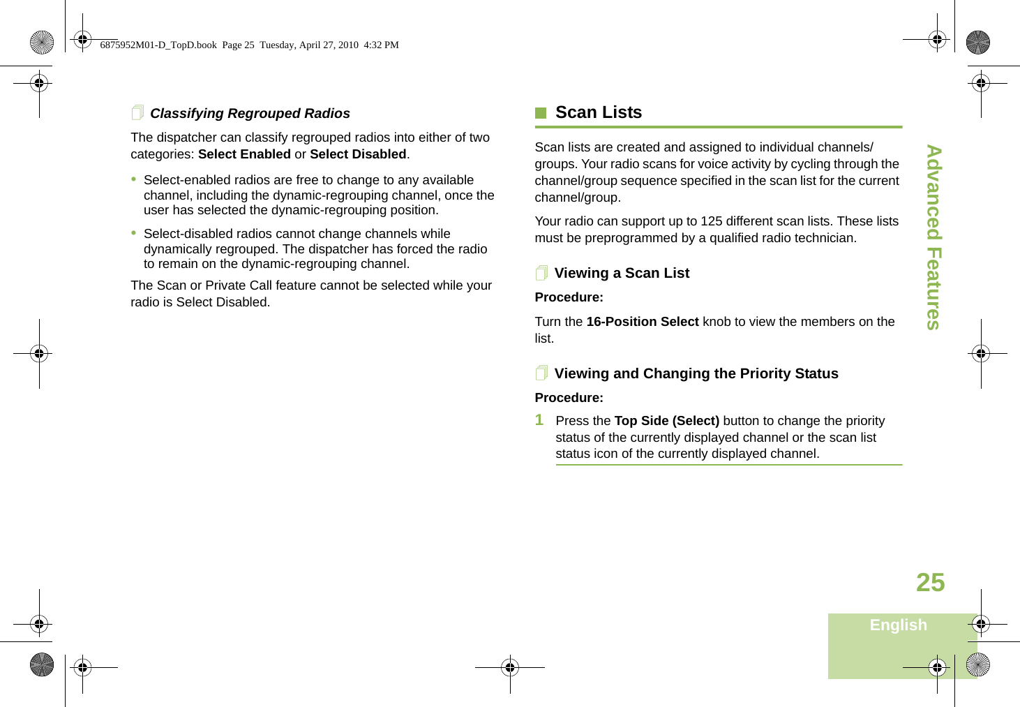 Advanced FeaturesEnglish25Classifying Regrouped RadiosThe dispatcher can classify regrouped radios into either of two categories: Select Enabled or Select Disabled.•Select-enabled radios are free to change to any available channel, including the dynamic-regrouping channel, once the user has selected the dynamic-regrouping position.•Select-disabled radios cannot change channels while dynamically regrouped. The dispatcher has forced the radio to remain on the dynamic-regrouping channel.The Scan or Private Call feature cannot be selected while your radio is Select Disabled.Scan ListsScan lists are created and assigned to individual channels/groups. Your radio scans for voice activity by cycling through the channel/group sequence specified in the scan list for the current channel/group. Your radio can support up to 125 different scan lists. These lists must be preprogrammed by a qualified radio technician.Viewing a Scan ListProcedure:Turn the 16-Position Select knob to view the members on the list.Viewing and Changing the Priority StatusProcedure:1Press the Top Side (Select) button to change the priority status of the currently displayed channel or the scan list status icon of the currently displayed channel.6875952M01-D_TopD.book  Page 25  Tuesday, April 27, 2010  4:32 PM
