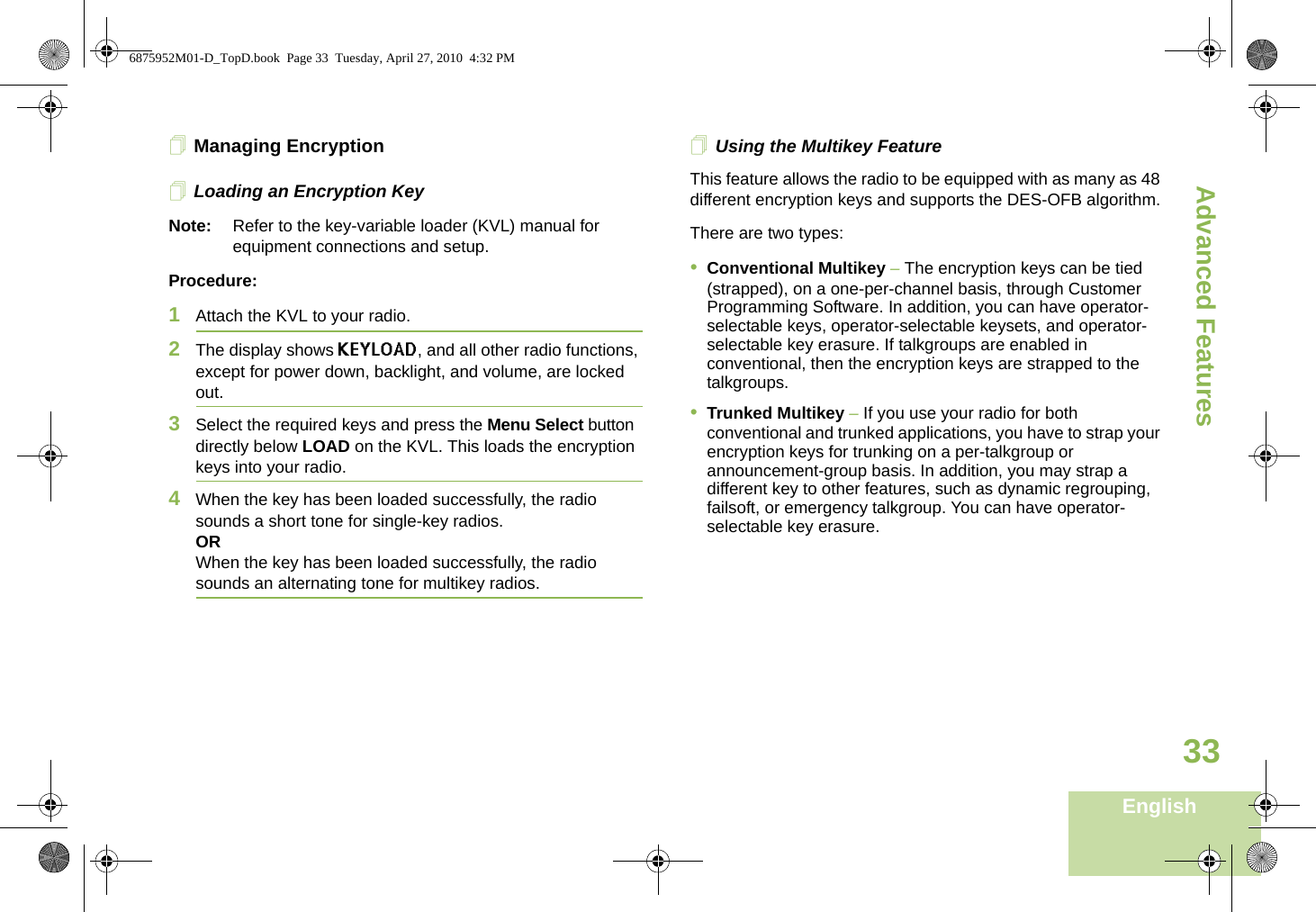Advanced FeaturesEnglish33Managing EncryptionLoading an Encryption KeyNote: Refer to the key-variable loader (KVL) manual for equipment connections and setup.Procedure:1Attach the KVL to your radio. 2The display shows KEYLOAD, and all other radio functions, except for power down, backlight, and volume, are locked out.3Select the required keys and press the Menu Select button directly below LOAD on the KVL. This loads the encryption keys into your radio.4When the key has been loaded successfully, the radio sounds a short tone for single-key radios.ORWhen the key has been loaded successfully, the radio sounds an alternating tone for multikey radios.Using the Multikey FeatureThis feature allows the radio to be equipped with as many as 48 different encryption keys and supports the DES-OFB algorithm.There are two types:•Conventional Multikey – The encryption keys can be tied (strapped), on a one-per-channel basis, through Customer Programming Software. In addition, you can have operator-selectable keys, operator-selectable keysets, and operator-selectable key erasure. If talkgroups are enabled in conventional, then the encryption keys are strapped to the talkgroups.•Trunked Multikey – If you use your radio for both conventional and trunked applications, you have to strap your encryption keys for trunking on a per-talkgroup or announcement-group basis. In addition, you may strap a different key to other features, such as dynamic regrouping, failsoft, or emergency talkgroup. You can have operator-selectable key erasure.6875952M01-D_TopD.book  Page 33  Tuesday, April 27, 2010  4:32 PM