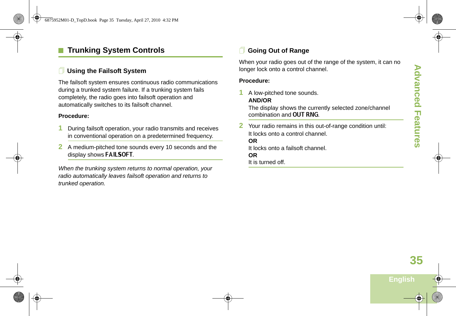 Advanced FeaturesEnglish35Trunking System ControlsUsing the Failsoft SystemThe failsoft system ensures continuous radio communications during a trunked system failure. If a trunking system fails completely, the radio goes into failsoft operation and automatically switches to its failsoft channel.Procedure:1During failsoft operation, your radio transmits and receives in conventional operation on a predetermined frequency.2A medium-pitched tone sounds every 10 seconds and the display shows FAILSOFT.When the trunking system returns to normal operation, your radio automatically leaves failsoft operation and returns to trunked operation.Going Out of RangeWhen your radio goes out of the range of the system, it can no longer lock onto a control channel. Procedure:1A low-pitched tone sounds.AND/ORThe display shows the currently selected zone/channel combination and OUT RNG.2Your radio remains in this out-of-range condition until:It locks onto a control channel.ORIt locks onto a failsoft channel.ORIt is turned off.6875952M01-D_TopD.book  Page 35  Tuesday, April 27, 2010  4:32 PM