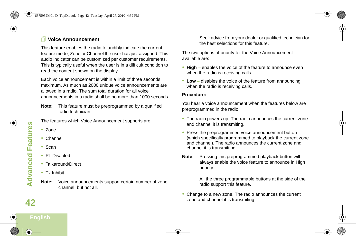 Advanced FeaturesEnglish42Voice AnnouncementThis feature enables the radio to audibly indicate the current feature mode, Zone or Channel the user has just assigned. This audio indicator can be customized per customer requirements. This is typically useful when the user is in a difficult condition to read the content shown on the display. Each voice announcement is within a limit of three seconds maximum. As much as 2000 unique voice announcements are allowed in a radio. The sum total duration for all voice announcements in a radio shall be no more than 1000 seconds.Note: This feature must be preprogrammed by a qualified radio technician.The features which Voice Announcement supports are:•Zone•Channel•Scan•PL Disabled•Talkaround/Direct•Tx InhibitNote: Voice announcements support certain number of zone-channel, but not all. Seek advice from your dealer or qualified technician for the best selections for this feature.The two options of priority for the Voice Announcement available are:•High – enables the voice of the feature to announce even when the radio is receiving calls.•Low – disables the voice of the feature from announcing when the radio is receiving calls.Procedure:You hear a voice announcement when the features below are  preprogrammed in the radio.•The radio powers up. The radio announces the current zone and channel it is transmiting.•Press the preprogrammed voice announcement button (which specifically programmed to playback the current zone and channel). The radio announces the current zone and channel it is transmitting.Note: Pressing this preprogrammed playback button will always enable the voice feature to announce in High priority.All the three programmable buttons at the side of the radio support this feature.•Change to a new zone. The radio announces the current zone and channel it is transmiting.6875952M01-D_TopD.book  Page 42  Tuesday, April 27, 2010  4:32 PM