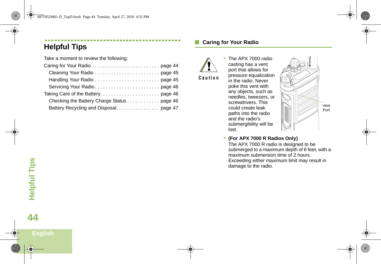 Helpful TipsEnglish44Helpful TipsTake a moment to review the following:Caring for Your Radio . . . . . . . . . . . . . . . . . . . . . . . . . page 44Cleaning Your Radio . . . . . . . . . . . . . . . . . . . . . . . . page 45Handling Your Radio . . . . . . . . . . . . . . . . . . . . . . . . page 45Servicing Your Radio . . . . . . . . . . . . . . . . . . . . . . . . page 46Taking Care of the Battery. . . . . . . . . . . . . . . . . . . . . . page 46Checking the Battery Charge Status . . . . . . . . . . . .  page 46Battery Recycling and Disposal. . . . . . . . . . . . . . . . page 47Caring for Your Radio•The APX 7000 radio casting has a vent port that allows for pressure equalization in the radio. Never poke this vent with any objects, such as needles, tweezers, or screwdrivers. This could create leak paths into the radio and the radio’s submergibility will be lost. •(For APX 7000 R Radios Only) The APX 7000 R radio is designed to be submerged to a maximum depth of 6 feet, with a maximum submersion time of 2 hours. Exceeding either maximum limit may result in damage to the radio.!Vent Port6875952M01-D_TopD.book  Page 44  Tuesday, April 27, 2010  4:32 PM