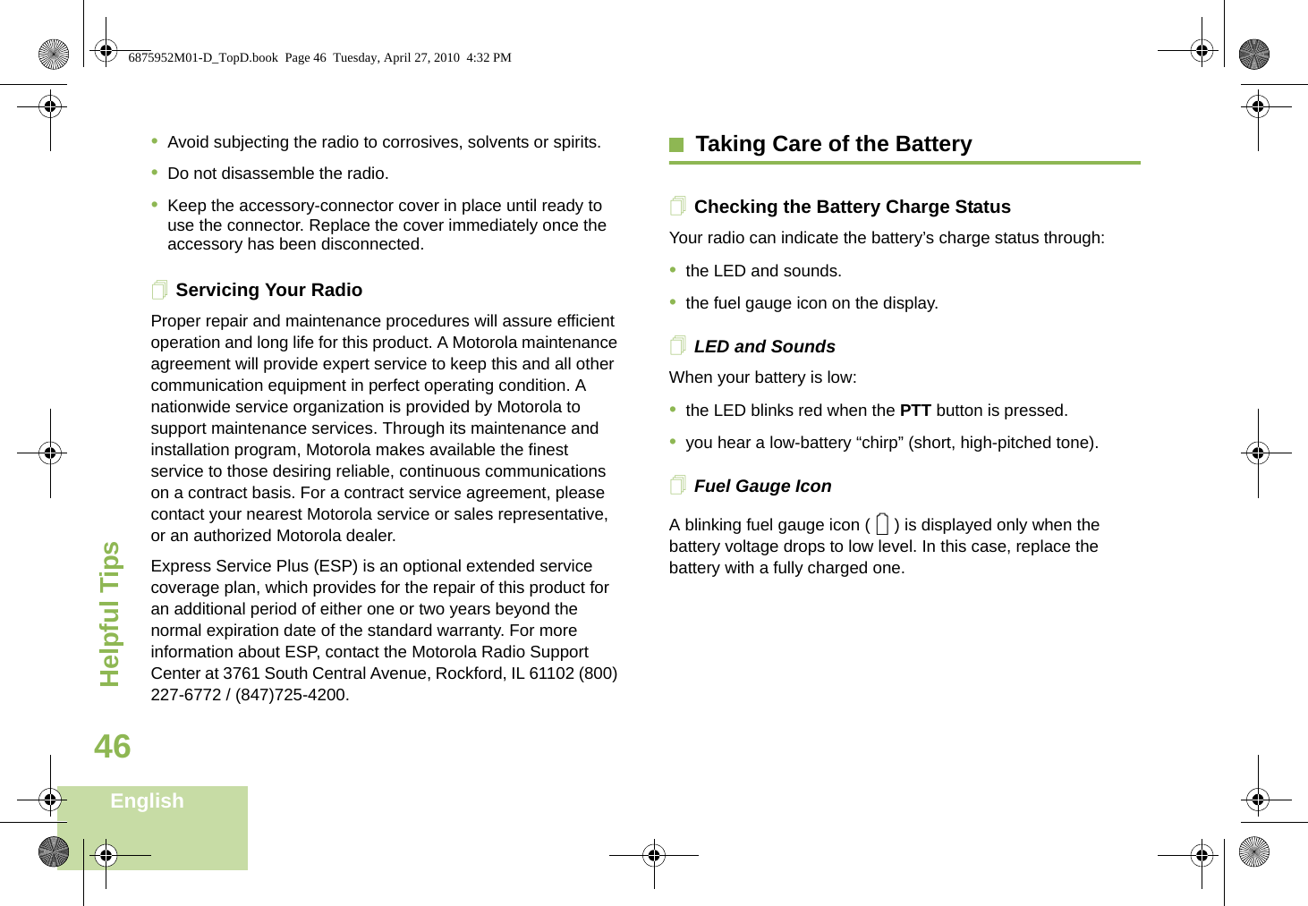 Helpful TipsEnglish46•Avoid subjecting the radio to corrosives, solvents or spirits.•Do not disassemble the radio.•Keep the accessory-connector cover in place until ready to use the connector. Replace the cover immediately once the accessory has been disconnected.Servicing Your RadioProper repair and maintenance procedures will assure efficient operation and long life for this product. A Motorola maintenance agreement will provide expert service to keep this and all other communication equipment in perfect operating condition. A nationwide service organization is provided by Motorola to support maintenance services. Through its maintenance and installation program, Motorola makes available the finest service to those desiring reliable, continuous communications on a contract basis. For a contract service agreement, please contact your nearest Motorola service or sales representative, or an authorized Motorola dealer.Express Service Plus (ESP) is an optional extended service coverage plan, which provides for the repair of this product for an additional period of either one or two years beyond the normal expiration date of the standard warranty. For more information about ESP, contact the Motorola Radio Support Center at 3761 South Central Avenue, Rockford, IL 61102 (800) 227-6772 / (847)725-4200.Taking Care of the BatteryChecking the Battery Charge StatusYour radio can indicate the battery’s charge status through:•the LED and sounds.•the fuel gauge icon on the display.LED and SoundsWhen your battery is low:•the LED blinks red when the PTT button is pressed.•you hear a low-battery “chirp” (short, high-pitched tone).Fuel Gauge IconA blinking fuel gauge icon ( ) is displayed only when the battery voltage drops to low level. In this case, replace the battery with a fully charged one.06875952M01-D_TopD.book  Page 46  Tuesday, April 27, 2010  4:32 PM