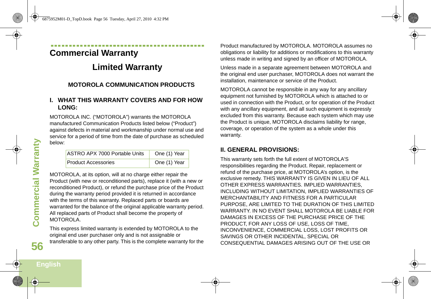 Commercial WarrantyEnglish56Commercial WarrantyLimited WarrantyMOTOROLA COMMUNICATION PRODUCTSI. WHAT THIS WARRANTY COVERS AND FOR HOW LONG:MOTOROLA INC. (“MOTOROLA”) warrants the MOTOROLA manufactured Communication Products listed below (“Product”) against defects in material and workmanship under normal use and service for a period of time from the date of purchase as scheduled below:MOTOROLA, at its option, will at no charge either repair the Product (with new or reconditioned parts), replace it (with a new or reconditioned Product), or refund the purchase price of the Product during the warranty period provided it is returned in accordance with the terms of this warranty. Replaced parts or boards are warranted for the balance of the original applicable warranty period. All replaced parts of Product shall become the property of MOTOROLA.This express limited warranty is extended by MOTOROLA to the original end user purchaser only and is not assignable or transferable to any other party. This is the complete warranty for the Product manufactured by MOTOROLA. MOTOROLA assumes no obligations or liability for additions or modifications to this warranty unless made in writing and signed by an officer of MOTOROLA. Unless made in a separate agreement between MOTOROLA and the original end user purchaser, MOTOROLA does not warrant the installation, maintenance or service of the Product.MOTOROLA cannot be responsible in any way for any ancillary equipment not furnished by MOTOROLA which is attached to or used in connection with the Product, or for operation of the Product with any ancillary equipment, and all such equipment is expressly excluded from this warranty. Because each system which may use the Product is unique, MOTOROLA disclaims liability for range, coverage, or operation of the system as a whole under this warranty.II. GENERAL PROVISIONS:This warranty sets forth the full extent of MOTOROLA&apos;S responsibilities regarding the Product. Repair, replacement or refund of the purchase price, at MOTOROLA’s option, is the exclusive remedy. THIS WARRANTY IS GIVEN IN LIEU OF ALL OTHER EXPRESS WARRANTIES. IMPLIED WARRANTIES, INCLUDING WITHOUT LIMITATION, IMPLIED WARRANTIES OF MERCHANTABILITY AND FITNESS FOR A PARTICULAR PURPOSE, ARE LIMITED TO THE DURATION OF THIS LIMITED WARRANTY. IN NO EVENT SHALL MOTOROLA BE LIABLE FOR DAMAGES IN EXCESS OF THE PURCHASE PRICE OF THE PRODUCT, FOR ANY LOSS OF USE, LOSS OF TIME, INCONVENIENCE, COMMERCIAL LOSS, LOST PROFITS OR SAVINGS OR OTHER INCIDENTAL, SPECIAL OR CONSEQUENTIAL DAMAGES ARISING OUT OF THE USE OR ASTRO APX 7000 Portable Units One (1) YearProduct Accessories One (1) Year6875952M01-D_TopD.book  Page 56  Tuesday, April 27, 2010  4:32 PM