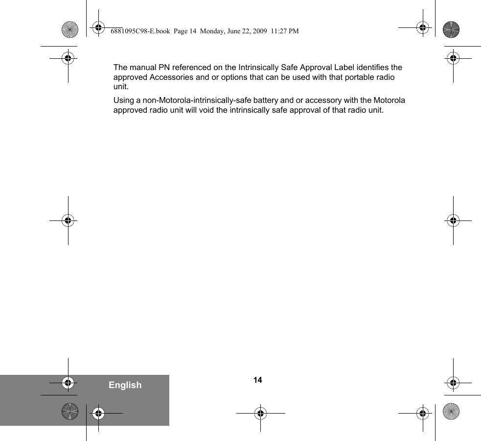 14EnglishThe manual PN referenced on the Intrinsically Safe Approval Label identifies the approved Accessories and or options that can be used with that portable radio unit. Using a non-Motorola-intrinsically-safe battery and or accessory with the Motorola approved radio unit will void the intrinsically safe approval of that radio unit.6881095C98-E.book  Page 14  Monday, June 22, 2009  11:27 PM