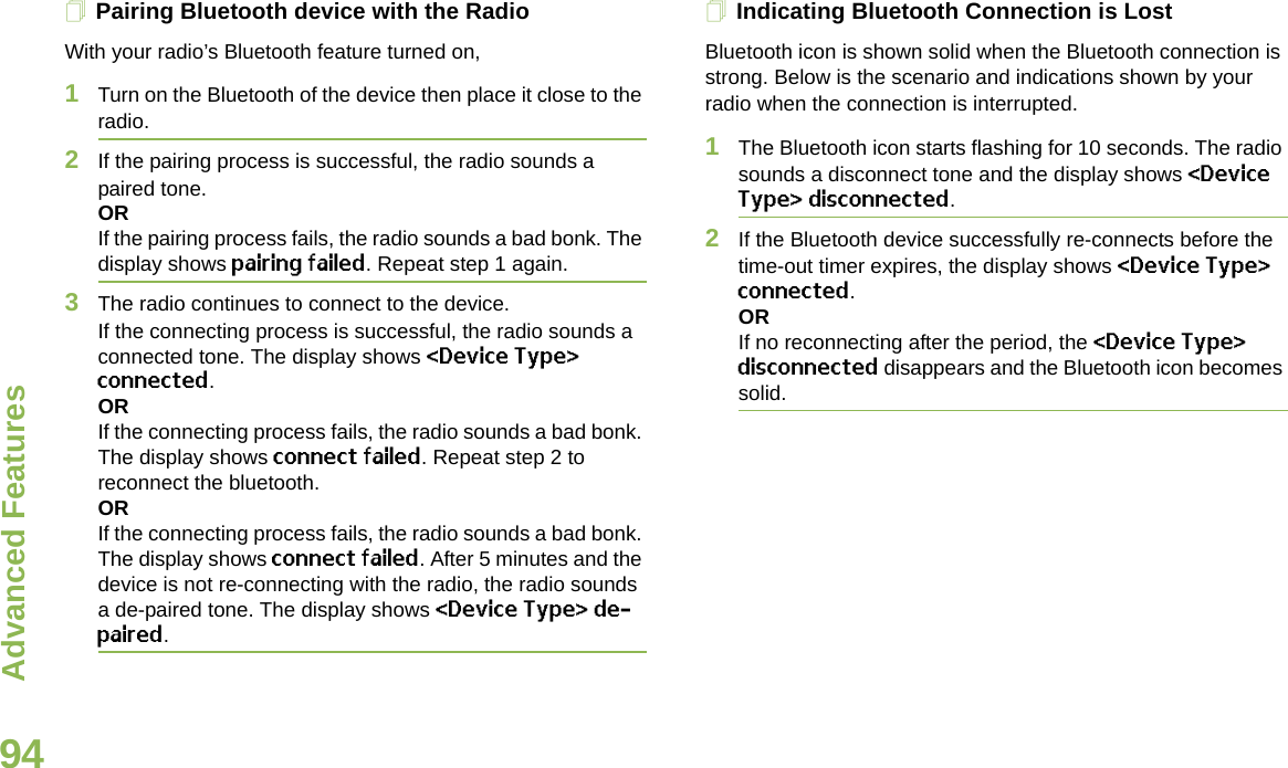 Advanced FeaturesEnglish94Pairing Bluetooth device with the RadioWith your radio’s Bluetooth feature turned on,1Turn on the Bluetooth of the device then place it close to the radio.2If the pairing process is successful, the radio sounds a paired tone.ORIf the pairing process fails, the radio sounds a bad bonk. The display shows pairing failed. Repeat step 1 again.3The radio continues to connect to the device. If the connecting process is successful, the radio sounds a connected tone. The display shows &lt;Device Type&gt; connected.ORIf the connecting process fails, the radio sounds a bad bonk. The display shows connect failed. Repeat step 2 to reconnect the bluetooth.ORIf the connecting process fails, the radio sounds a bad bonk. The display shows connect failed. After 5 minutes and the device is not re-connecting with the radio, the radio sounds a de-paired tone. The display shows &lt;Device Type&gt; de-paired. Indicating Bluetooth Connection is LostBluetooth icon is shown solid when the Bluetooth connection is strong. Below is the scenario and indications shown by your radio when the connection is interrupted.1The Bluetooth icon starts flashing for 10 seconds. The radio sounds a disconnect tone and the display shows &lt;Device Type&gt; disconnected.2If the Bluetooth device successfully re-connects before the time-out timer expires, the display shows &lt;Device Type&gt; connected. ORIf no reconnecting after the period, the &lt;Device Type&gt; disconnected disappears and the Bluetooth icon becomes solid.