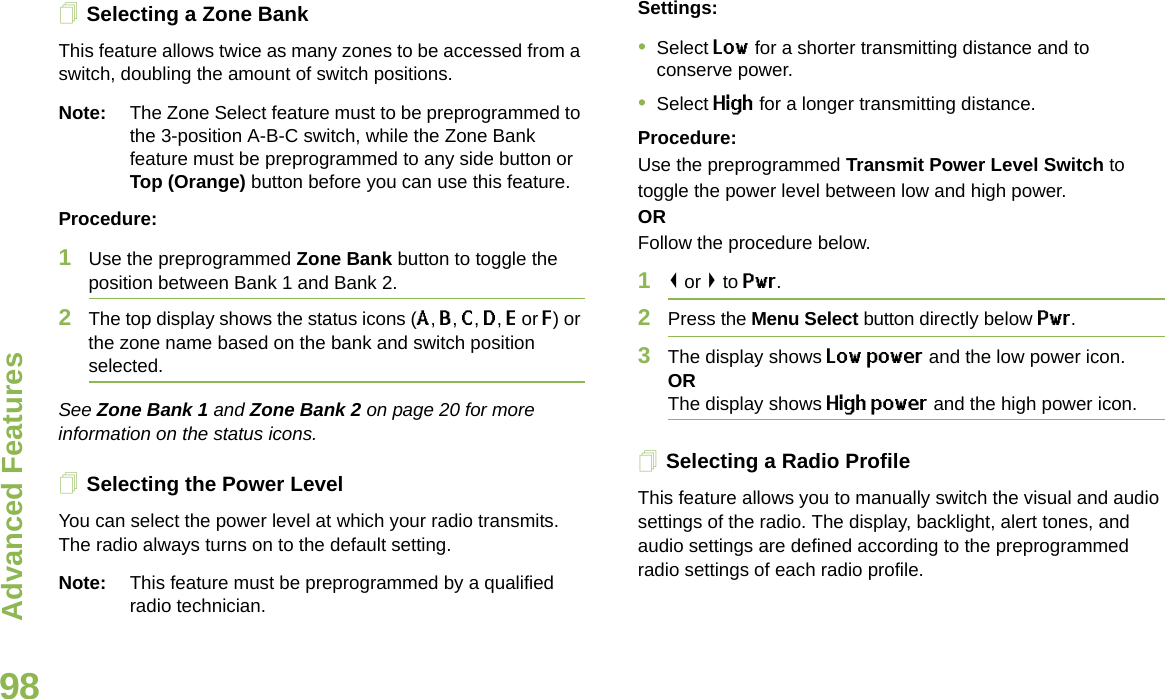 Advanced FeaturesEnglish98Selecting a Zone BankThis feature allows twice as many zones to be accessed from a switch, doubling the amount of switch positions.Note: The Zone Select feature must to be preprogrammed to the 3-position A-B-C switch, while the Zone Bank feature must be preprogrammed to any side button or Top (Orange) button before you can use this feature.Procedure: 1Use the preprogrammed Zone Bank button to toggle the position between Bank 1 and Bank 2.2The top display shows the status icons (A, B, C, D, E or F) or the zone name based on the bank and switch position selected.See Zone Bank 1 and Zone Bank 2 on page 20 for more information on the status icons.Selecting the Power LevelYou can select the power level at which your radio transmits. The radio always turns on to the default setting. Note: This feature must be preprogrammed by a qualified radio technician.Settings: •Select Low for a shorter transmitting distance and to conserve power.•Select High for a longer transmitting distance.Procedure: Use the preprogrammed Transmit Power Level Switch to toggle the power level between low and high power.ORFollow the procedure below.1&lt; or &gt; to Pwr.2Press the Menu Select button directly below Pwr. 3The display shows Low power and the low power icon.ORThe display shows High power and the high power icon.Selecting a Radio ProfileThis feature allows you to manually switch the visual and audio settings of the radio. The display, backlight, alert tones, and audio settings are defined according to the preprogrammed radio settings of each radio profile.