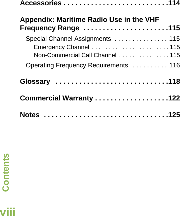 ContentsEnglishviiiAccessories . . . . . . . . . . . . . . . . . . . . . . . . . . .114Appendix: Maritime Radio Use in the VHF Frequency Range  . . . . . . . . . . . . . . . . . . . . . .115Special Channel Assignments  . . . . . . . . . . . . . . . 115Emergency Channel  . . . . . . . . . . . . . . . . . . . . . . . 115Non-Commercial Call Channel  . . . . . . . . . . . . . . . 115Operating Frequency Requirements   . . . . . . . . . . 116Glossary   . . . . . . . . . . . . . . . . . . . . . . . . . . . . .118Commercial Warranty . . . . . . . . . . . . . . . . . . .122Notes  . . . . . . . . . . . . . . . . . . . . . . . . . . . . . . . .125