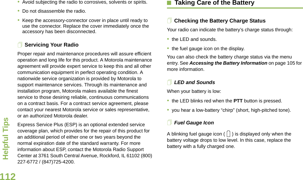 Helpful TipsEnglish112•Avoid subjecting the radio to corrosives, solvents or spirits.•Do not disassemble the radio.•Keep the accessory-connector cover in place until ready to use the connector. Replace the cover immediately once the accessory has been disconnected.Servicing Your RadioProper repair and maintenance procedures will assure efficient operation and long life for this product. A Motorola maintenance agreement will provide expert service to keep this and all other communication equipment in perfect operating condition. A nationwide service organization is provided by Motorola to support maintenance services. Through its maintenance and installation program, Motorola makes available the finest service to those desiring reliable, continuous communications on a contract basis. For a contract service agreement, please contact your nearest Motorola service or sales representative, or an authorized Motorola dealer.Express Service Plus (ESP) is an optional extended service coverage plan, which provides for the repair of this product for an additional period of either one or two years beyond the normal expiration date of the standard warranty. For more information about ESP, contact the Motorola Radio Support Center at 3761 South Central Avenue, Rockford, IL 61102 (800) 227-6772 / (847)725-4200.Taking Care of the BatteryChecking the Battery Charge StatusYour radio can indicate the battery’s charge status through:•the LED and sounds.•the fuel gauge icon on the display.You can also check the battery charge status via the menu entry. See Accessing the Battery Information on page 105 for more information.LED and SoundsWhen your battery is low:•the LED blinks red when the PTT button is pressed.•you hear a low-battery “chirp” (short, high-pitched tone).Fuel Gauge IconA blinking fuel gauge icon ( ) is displayed only when the battery voltage drops to low level. In this case, replace the battery with a fully charged one.0