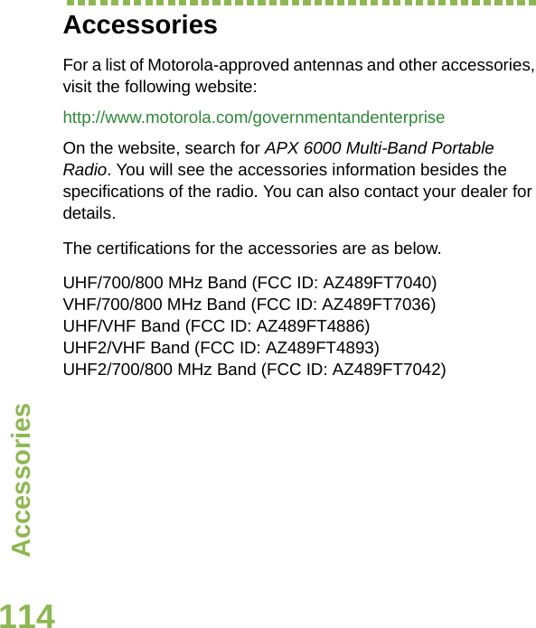 AccessoriesEnglish114AccessoriesFor a list of Motorola-approved antennas and other accessories, visit the following website: http://www.motorola.com/governmentandenterpriseOn the website, search for APX 6000 Multi-Band Portable Radio. You will see the accessories information besides the specifications of the radio. You can also contact your dealer for details.The certifications for the accessories are as below.UHF/700/800 MHz Band (FCC ID: AZ489FT7040)VHF/700/800 MHz Band (FCC ID: AZ489FT7036)UHF/VHF Band (FCC ID: AZ489FT4886)UHF2/VHF Band (FCC ID: AZ489FT4893)UHF2/700/800 MHz Band (FCC ID: AZ489FT7042)