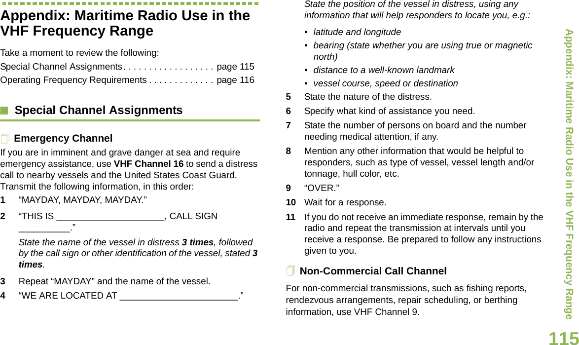 Appendix: Maritime Radio Use in the VHF Frequency RangeEnglish115Appendix: Maritime Radio Use in the VHF Frequency RangeTake a moment to review the following:Special Channel Assignments. . . . . . . . . . . . . . . . . . page 115Operating Frequency Requirements . . . . . . . . . . . . . page 116Special Channel AssignmentsEmergency ChannelIf you are in imminent and grave danger at sea and require emergency assistance, use VHF Channel 16 to send a distress call to nearby vessels and the United States Coast Guard. Transmit the following information, in this order:1“MAYDAY, MAYDAY, MAYDAY.” 2“THIS IS _____________________, CALL SIGN __________.”State the name of the vessel in distress 3 times, followed by the call sign or other identification of the vessel, stated 3 times.3Repeat “MAYDAY” and the name of the vessel. 4“WE ARE LOCATED AT _______________________.”State the position of the vessel in distress, using any information that will help responders to locate you, e.g.: • latitude and longitude • bearing (state whether you are using true or magnetic north) • distance to a well-known landmark• vessel course, speed or destination5State the nature of the distress. 6Specify what kind of assistance you need. 7State the number of persons on board and the number needing medical attention, if any.8Mention any other information that would be helpful to responders, such as type of vessel, vessel length and/or tonnage, hull color, etc.9“OVER.”10 Wait for a response. 11 If you do not receive an immediate response, remain by the radio and repeat the transmission at intervals until you receive a response. Be prepared to follow any instructions given to you.Non-Commercial Call ChannelFor non-commercial transmissions, such as fishing reports, rendezvous arrangements, repair scheduling, or berthing information, use VHF Channel 9.