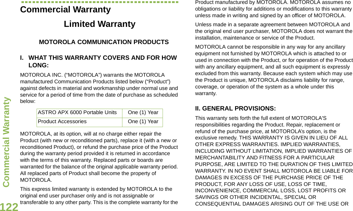 Commercial WarrantyEnglish122Commercial WarrantyLimited WarrantyMOTOROLA COMMUNICATION PRODUCTSI. WHAT THIS WARRANTY COVERS AND FOR HOW LONG:MOTOROLA INC. (“MOTOROLA”) warrants the MOTOROLA manufactured Communication Products listed below (“Product”) against defects in material and workmanship under normal use and service for a period of time from the date of purchase as scheduled below:MOTOROLA, at its option, will at no charge either repair the Product (with new or reconditioned parts), replace it (with a new or reconditioned Product), or refund the purchase price of the Product during the warranty period provided it is returned in accordance with the terms of this warranty. Replaced parts or boards are warranted for the balance of the original applicable warranty period. All replaced parts of Product shall become the property of MOTOROLA.This express limited warranty is extended by MOTOROLA to the original end user purchaser only and is not assignable or transferable to any other party. This is the complete warranty for the Product manufactured by MOTOROLA. MOTOROLA assumes no obligations or liability for additions or modifications to this warranty unless made in writing and signed by an officer of MOTOROLA. Unless made in a separate agreement between MOTOROLA and the original end user purchaser, MOTOROLA does not warrant the installation, maintenance or service of the Product.MOTOROLA cannot be responsible in any way for any ancillary equipment not furnished by MOTOROLA which is attached to or used in connection with the Product, or for operation of the Product with any ancillary equipment, and all such equipment is expressly excluded from this warranty. Because each system which may use the Product is unique, MOTOROLA disclaims liability for range, coverage, or operation of the system as a whole under this warranty.II. GENERAL PROVISIONS:This warranty sets forth the full extent of MOTOROLA&apos;S responsibilities regarding the Product. Repair, replacement or refund of the purchase price, at MOTOROLA’s option, is the exclusive remedy. THIS WARRANTY IS GIVEN IN LIEU OF ALL OTHER EXPRESS WARRANTIES. IMPLIED WARRANTIES, INCLUDING WITHOUT LIMITATION, IMPLIED WARRANTIES OF MERCHANTABILITY AND FITNESS FOR A PARTICULAR PURPOSE, ARE LIMITED TO THE DURATION OF THIS LIMITED WARRANTY. IN NO EVENT SHALL MOTOROLA BE LIABLE FOR DAMAGES IN EXCESS OF THE PURCHASE PRICE OF THE PRODUCT, FOR ANY LOSS OF USE, LOSS OF TIME, INCONVENIENCE, COMMERCIAL LOSS, LOST PROFITS OR SAVINGS OR OTHER INCIDENTAL, SPECIAL OR CONSEQUENTIAL DAMAGES ARISING OUT OF THE USE OR ASTRO APX 6000 Portable Units One (1) YearProduct Accessories One (1) Year