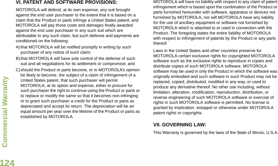 Commercial WarrantyEnglish124VI. PATENT AND SOFTWARE PROVISIONS:MOTOROLA will defend, at its own expense, any suit brought against the end user purchaser to the extent that it is based on a claim that the Product or parts infringe a United States patent, and MOTOROLA will pay those costs and damages finally awarded against the end user purchaser in any such suit which are attributable to any such claim, but such defense and payments are conditioned on the following:A)that MOTOROLA will be notified promptly in writing by such purchaser of any notice of such claim;B)that MOTOROLA will have sole control of the defense of such suit and all negotiations for its settlement or compromise; andC)should the Product or parts become, or in MOTOROLA’s opinion be likely to become, the subject of a claim of infringement of a United States patent, that such purchaser will permit MOTOROLA, at its option and expense, either to procure for such purchaser the right to continue using the Product or parts or to replace or modify the same so that it becomes non-infringing or to grant such purchaser a credit for the Product or parts as depreciated and accept its return. The depreciation will be an equal amount per year over the lifetime of the Product or parts as established by MOTOROLA.MOTOROLA will have no liability with respect to any claim of patent infringement which is based upon the combination of the Product or parts furnished hereunder with software, apparatus or devices not furnished by MOTOROLA, nor will MOTOROLA have any liability for the use of ancillary equipment or software not furnished by MOTOROLA which is attached to or used in connection with the Product. The foregoing states the entire liability of MOTOROLA with respect to infringement of patents by the Product or any parts thereof.Laws in the United States and other countries preserve for MOTOROLA certain exclusive rights for copyrighted MOTOROLA software such as the exclusive rights to reproduce in copies and distribute copies of such MOTOROLA software. MOTOROLA software may be used in only the Product in which the software was originally embodied and such software in such Product may not be replaced, copied, distributed, modified in any way, or used to produce any derivative thereof. No other use including, without limitation, alteration, modification, reproduction, distribution, or reverse engineering of such MOTOROLA software or exercise of rights in such MOTOROLA software is permitted. No license is granted by implication, estoppel or otherwise under MOTOROLA patent rights or copyrights.VII. GOVERNING LAW:This Warranty is governed by the laws of the State of Illinois, U.S.A.