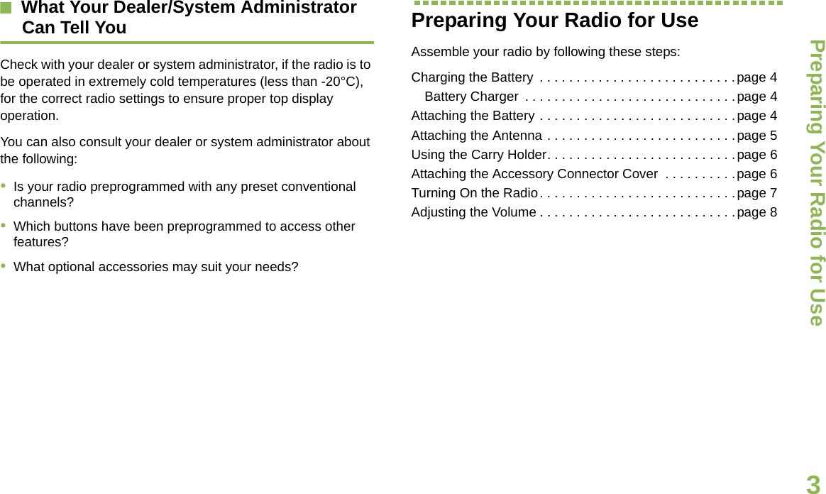 Preparing Your Radio for UseEnglish3What Your Dealer/System AdministratorCan Tell YouCheck with your dealer or system administrator, if the radio is to be operated in extremely cold temperatures (less than -20°C), for the correct radio settings to ensure proper top display operation.You can also consult your dealer or system administrator about the following:•Is your radio preprogrammed with any preset conventional channels?•Which buttons have been preprogrammed to access other features? •What optional accessories may suit your needs?Preparing Your Radio for UseAssemble your radio by following these steps:Charging the Battery  . . . . . . . . . . . . . . . . . . . . . . . . . . .page 4Battery Charger  . . . . . . . . . . . . . . . . . . . . . . . . . . . . .page 4Attaching the Battery . . . . . . . . . . . . . . . . . . . . . . . . . . .page 4Attaching the Antenna . . . . . . . . . . . . . . . . . . . . . . . . . .page 5Using the Carry Holder. . . . . . . . . . . . . . . . . . . . . . . . . .page 6Attaching the Accessory Connector Cover  . . . . . . . . . .page 6Turning On the Radio. . . . . . . . . . . . . . . . . . . . . . . . . . .page 7Adjusting the Volume . . . . . . . . . . . . . . . . . . . . . . . . . . .page 8