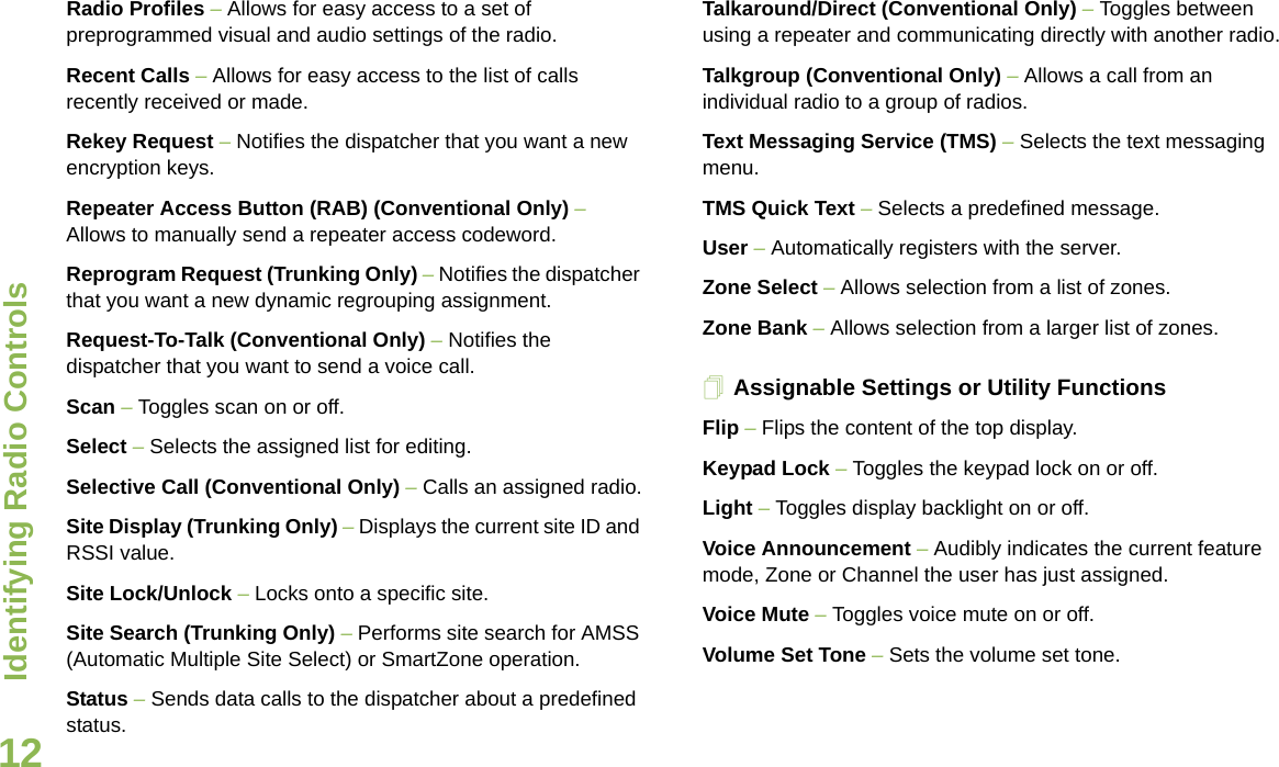 Identifying Radio ControlsEnglish12Radio Profiles – Allows for easy access to a set of preprogrammed visual and audio settings of the radio.Recent Calls – Allows for easy access to the list of calls recently received or made.Rekey Request – Notifies the dispatcher that you want a new   encryption keys.Repeater Access Button (RAB) (Conventional Only) – Allows to manually send a repeater access codeword.Reprogram Request (Trunking Only) – Notifies the dispatcher that you want a new dynamic regrouping assignment.Request-To-Talk (Conventional Only) – Notifies the dispatcher that you want to send a voice call.Scan – Toggles scan on or off.Select – Selects the assigned list for editing.Selective Call (Conventional Only) – Calls an assigned radio.Site Display (Trunking Only) – Displays the current site ID and RSSI value.Site Lock/Unlock – Locks onto a specific site.Site Search (Trunking Only) – Performs site search for AMSS (Automatic Multiple Site Select) or SmartZone operation.Status – Sends data calls to the dispatcher about a predefined status.Talkaround/Direct (Conventional Only) – Toggles between using a repeater and communicating directly with another radio.Talkgroup (Conventional Only) – Allows a call from an individual radio to a group of radios.Text Messaging Service (TMS) – Selects the text messaging menu.TMS Quick Text – Selects a predefined message.User – Automatically registers with the server.Zone Select – Allows selection from a list of zones.Zone Bank – Allows selection from a larger list of zones.Assignable Settings or Utility FunctionsFlip – Flips the content of the top display.Keypad Lock – Toggles the keypad lock on or off.Light – Toggles display backlight on or off.Voice Announcement – Audibly indicates the current feature mode, Zone or Channel the user has just assigned. Voice Mute – Toggles voice mute on or off.Volume Set Tone – Sets the volume set tone.