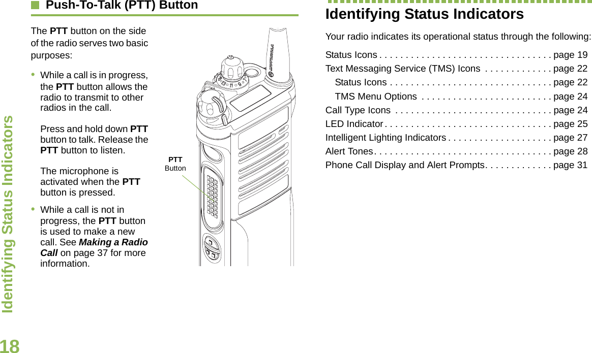 Identifying Status IndicatorsEnglish18Push-To-Talk (PTT) ButtonThe PTT button on the side of the radio serves two basic purposes:•While a call is in progress, the PTT button allows the radio to transmit to other radios in the call.Press and hold down PTT button to talk. Release the PTT button to listen.The microphone is activated when the PTT button is pressed.•While a call is not in progress, the PTT button is used to make a new call. See Making a Radio Call on page 37 for more information.Identifying Status IndicatorsYour radio indicates its operational status through the following:Status Icons . . . . . . . . . . . . . . . . . . . . . . . . . . . . . . . . . page 19Text Messaging Service (TMS) Icons  . . . . . . . . . . . . . page 22Status Icons . . . . . . . . . . . . . . . . . . . . . . . . . . . . . . . page 22TMS Menu Options  . . . . . . . . . . . . . . . . . . . . . . . . . page 24Call Type Icons  . . . . . . . . . . . . . . . . . . . . . . . . . . . . . . page 24LED Indicator. . . . . . . . . . . . . . . . . . . . . . . . . . . . . . . . page 25Intelligent Lighting Indicators . . . . . . . . . . . . . . . . . . . . page 27Alert Tones. . . . . . . . . . . . . . . . . . . . . . . . . . . . . . . . . . page 28Phone Call Display and Alert Prompts. . . . . . . . . . . . . page 31PTT Button