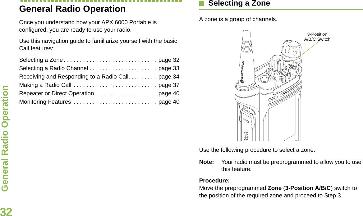 General Radio OperationEnglish32General Radio OperationOnce you understand how your APX 6000 Portable is configured, you are ready to use your radio.Use this navigation guide to familiarize yourself with the basic Call features:Selecting a Zone. . . . . . . . . . . . . . . . . . . . . . . . . . . . . page 32Selecting a Radio Channel . . . . . . . . . . . . . . . . . . . . . page 33Receiving and Responding to a Radio Call. . . . . . . . . page 34Making a Radio Call . . . . . . . . . . . . . . . . . . . . . . . . . . page 37Repeater or Direct Operation . . . . . . . . . . . . . . . . . . . page 40Monitoring Features . . . . . . . . . . . . . . . . . . . . . . . . . . page 40Selecting a ZoneA zone is a group of channels.Use the following procedure to select a zone.Note: Your radio must be preprogrammed to allow you to use this feature.Procedure:Move the preprogrammed Zone (3-Position A/B/C) switch to the position of the required zone and proceed to Step 3.  3-Position A/B/C Switch