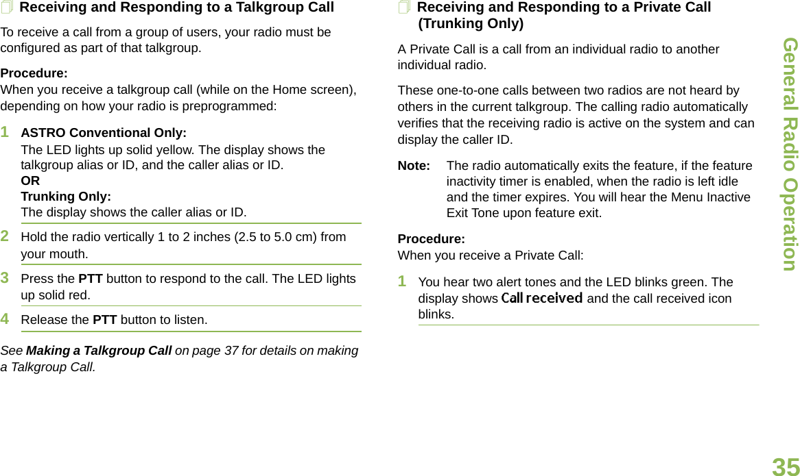 General Radio OperationEnglish35Receiving and Responding to a Talkgroup CallTo receive a call from a group of users, your radio must be configured as part of that talkgroup.Procedure:When you receive a talkgroup call (while on the Home screen), depending on how your radio is preprogrammed:1ASTRO Conventional Only:The LED lights up solid yellow. The display shows the talkgroup alias or ID, and the caller alias or ID.ORTrunking Only:The display shows the caller alias or ID.2Hold the radio vertically 1 to 2 inches (2.5 to 5.0 cm) from your mouth. 3Press the PTT button to respond to the call. The LED lights up solid red. 4Release the PTT button to listen.See Making a Talkgroup Call on page 37 for details on making a Talkgroup Call.Receiving and Responding to a Private Call (Trunking Only)A Private Call is a call from an individual radio to another individual radio.These one-to-one calls between two radios are not heard by others in the current talkgroup. The calling radio automatically verifies that the receiving radio is active on the system and can display the caller ID.Note: The radio automatically exits the feature, if the feature inactivity timer is enabled, when the radio is left idle and the timer expires. You will hear the Menu Inactive Exit Tone upon feature exit.Procedure:When you receive a Private Call:1You hear two alert tones and the LED blinks green. The display shows Call received and the call received icon blinks.
