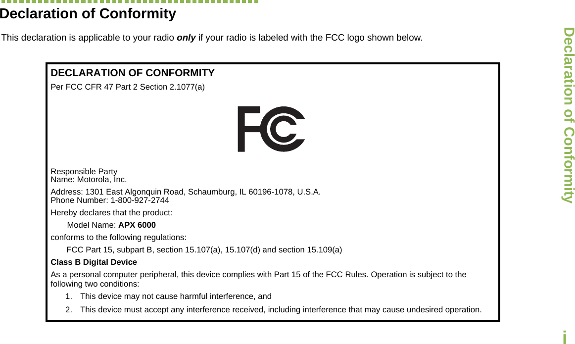 Declaration of ConformityEnglishiDeclaration of ConformityThis declaration is applicable to your radio only if your radio is labeled with the FCC logo shown below.DECLARATION OF CONFORMITYPer FCC CFR 47 Part 2 Section 2.1077(a)Responsible Party Name: Motorola, Inc.Address: 1301 East Algonquin Road, Schaumburg, IL 60196-1078, U.S.A.Phone Number: 1-800-927-2744Hereby declares that the product:Model Name: APX 6000conforms to the following regulations:FCC Part 15, subpart B, section 15.107(a), 15.107(d) and section 15.109(a)Class B Digital DeviceAs a personal computer peripheral, this device complies with Part 15 of the FCC Rules. Operation is subject to the following two conditions:1. This device may not cause harmful interference, and 2. This device must accept any interference received, including interference that may cause undesired operation.