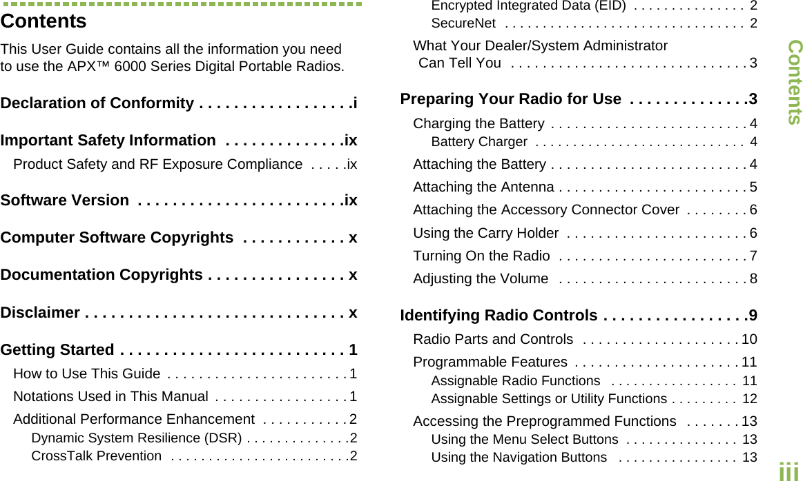 ContentsEnglishiiiContentsThis User Guide contains all the information you need to use the APX™ 6000 Series Digital Portable Radios.Declaration of Conformity . . . . . . . . . . . . . . . . . .iImportant Safety Information  . . . . . . . . . . . . . .ixProduct Safety and RF Exposure Compliance  . . . . .ixSoftware Version  . . . . . . . . . . . . . . . . . . . . . . . .ixComputer Software Copyrights  . . . . . . . . . . . . xDocumentation Copyrights . . . . . . . . . . . . . . . . xDisclaimer . . . . . . . . . . . . . . . . . . . . . . . . . . . . . . xGetting Started . . . . . . . . . . . . . . . . . . . . . . . . . . 1How to Use This Guide  . . . . . . . . . . . . . . . . . . . . . . . 1Notations Used in This Manual  . . . . . . . . . . . . . . . . . 1Additional Performance Enhancement  . . . . . . . . . . . 2Dynamic System Resilience (DSR) . . . . . . . . . . . . . .2CrossTalk Prevention  . . . . . . . . . . . . . . . . . . . . . . . .2Encrypted Integrated Data (EID)  . . . . . . . . . . . . . . . 2SecureNet  . . . . . . . . . . . . . . . . . . . . . . . . . . . . . . . .  2What Your Dealer/System AdministratorCan Tell You  . . . . . . . . . . . . . . . . . . . . . . . . . . . . . . 3Preparing Your Radio for Use  . . . . . . . . . . . . . .3Charging the Battery . . . . . . . . . . . . . . . . . . . . . . . . . 4Battery Charger  . . . . . . . . . . . . . . . . . . . . . . . . . . . . 4Attaching the Battery . . . . . . . . . . . . . . . . . . . . . . . . . 4Attaching the Antenna . . . . . . . . . . . . . . . . . . . . . . . . 5Attaching the Accessory Connector Cover  . . . . . . . . 6Using the Carry Holder  . . . . . . . . . . . . . . . . . . . . . . . 6Turning On the Radio  . . . . . . . . . . . . . . . . . . . . . . . . 7Adjusting the Volume  . . . . . . . . . . . . . . . . . . . . . . . . 8Identifying Radio Controls . . . . . . . . . . . . . . . . .9Radio Parts and Controls  . . . . . . . . . . . . . . . . . . . . 10Programmable Features  . . . . . . . . . . . . . . . . . . . . . 11Assignable Radio Functions   . . . . . . . . . . . . . . . . .  11Assignable Settings or Utility Functions . . . . . . . . .  12Accessing the Preprogrammed Functions  . . . . . . . 13Using the Menu Select Buttons  . . . . . . . . . . . . . . . 13Using the Navigation Buttons   . . . . . . . . . . . . . . . . 13