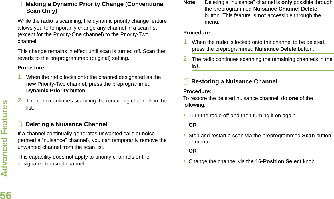 Advanced FeaturesEnglish56Making a Dynamic Priority Change (Conventional Scan Only)While the radio is scanning, the dynamic priority change feature allows you to temporarily change any channel in a scan list (except for the Priority-One channel) to the Priority-Two channel.This change remains in effect until scan is turned off. Scan then reverts to the preprogrammed (original) setting.Procedure:1When the radio locks onto the channel designated as the new Priority-Two channel, press the preprogrammed Dynamic Priority button.2The radio continues scanning the remaining channels in the list.Deleting a Nuisance ChannelIf a channel continually generates unwanted calls or noise (termed a “nuisance” channel), you can temporarily remove the unwanted channel from the scan list.This capability does not apply to priority channels or the designated transmit channel.Note: Deleting a “nuisance” channel is only possible through the preprogrammed Nuisance Channel Delete button. This feature is not accessible through the menu.Procedure:1When the radio is locked onto the channel to be deleted, press the preprogrammed Nuisance Delete button.2The radio continues scanning the remaining channels in the list.Restoring a Nuisance ChannelProcedure: To restore the deleted nuisance channel, do one of the following:•Turn the radio off and then turning it on again. OR•Stop and restart a scan via the preprogrammed Scan button or menu. OR•Change the channel via the 16-Position Select knob.
