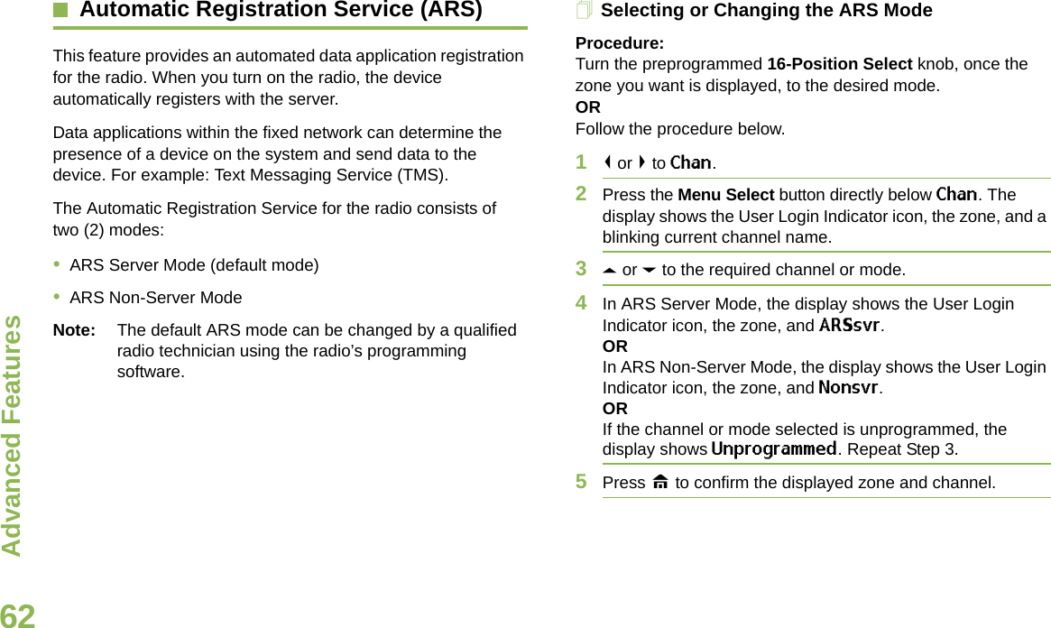 Advanced FeaturesEnglish62Automatic Registration Service (ARS)This feature provides an automated data application registration for the radio. When you turn on the radio, the device automatically registers with the server. Data applications within the fixed network can determine the presence of a device on the system and send data to the device. For example: Text Messaging Service (TMS).The Automatic Registration Service for the radio consists of two (2) modes: •ARS Server Mode (default mode)•ARS Non-Server ModeNote: The default ARS mode can be changed by a qualified radio technician using the radio’s programming software.Selecting or Changing the ARS ModeProcedure:Turn the preprogrammed 16-Position Select knob, once the zone you want is displayed, to the desired mode.ORFollow the procedure below.1&lt; or &gt; to Chan.2Press the Menu Select button directly below Chan. The display shows the User Login Indicator icon, the zone, and a blinking current channel name.3U or D to the required channel or mode.4In ARS Server Mode, the display shows the User Login Indicator icon, the zone, and ARSsvr.ORIn ARS Non-Server Mode, the display shows the User Login Indicator icon, the zone, and Nonsvr.ORIf the channel or mode selected is unprogrammed, the display shows Unprogrammed. Repeat Step 3.5Press H to confirm the displayed zone and channel.Advanced  