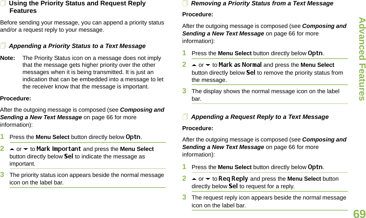 Advanced FeaturesEnglish69Using the Priority Status and Request Reply FeaturesBefore sending your message, you can append a priority status and/or a request reply to your message.Appending a Priority Status to a Text MessageNote: The Priority Status icon on a message does not imply that the message gets higher priority over the other messages when it is being transmitted. It is just an indication that can be embedded into a message to let the receiver know that the message is important.Procedure:After the outgoing message is composed (see Composing and Sending a New Text Message on page 66 for more information):1Press the Menu Select button directly below Optn.2U or D to Mark Important and press the Menu Select button directly below Sel to indicate the message as important.3The priority status icon appears beside the normal message icon on the label bar.Removing a Priority Status from a Text MessageProcedure:After the outgoing message is composed (see Composing and Sending a New Text Message on page 66 for more information):1Press the Menu Select button directly below Optn.2U or D to Mark as Normal and press the Menu Select button directly below Sel to remove the priority status from the message.3The display shows the normal message icon on the label bar.Appending a Request Reply to a Text MessageProcedure:After the outgoing message is composed (see Composing and Sending a New Text Message on page 66 for more information):1Press the Menu Select button directly below Optn.2U or D to Req Reply and press the Menu Select button directly below Sel to request for a reply.3The request reply icon appears beside the normal message icon on the label bar.