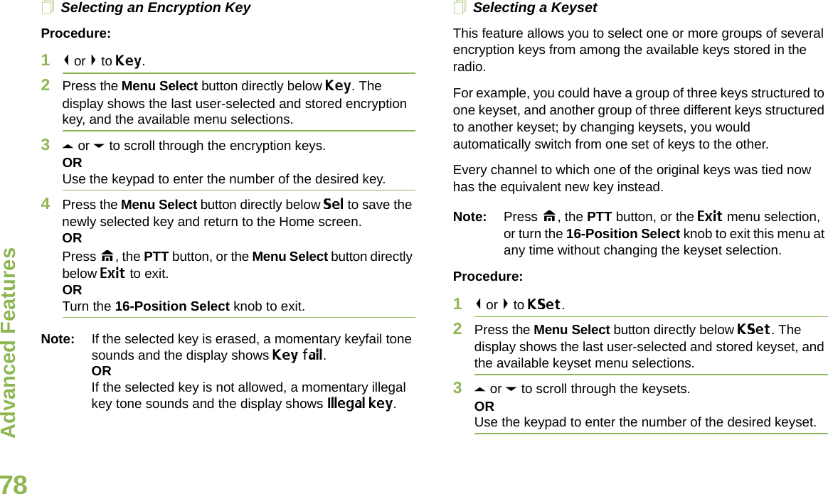 Advanced FeaturesEnglish78Selecting an Encryption KeyProcedure:1&lt; or &gt; to Key.2Press the Menu Select button directly below Key. The display shows the last user-selected and stored encryption key, and the available menu selections.3U or D to scroll through the encryption keys.ORUse the keypad to enter the number of the desired key.4Press the Menu Select button directly below Sel to save the newly selected key and return to the Home screen.ORPress H, the PTT button, or the Menu Select button directly below Exit to exit.ORTurn the 16-Position Select knob to exit.Note: If the selected key is erased, a momentary keyfail tone sounds and the display shows Key fail.ORIf the selected key is not allowed, a momentary illegal key tone sounds and the display shows Illegal key.Selecting a KeysetThis feature allows you to select one or more groups of several encryption keys from among the available keys stored in the radio. For example, you could have a group of three keys structured to one keyset, and another group of three different keys structured to another keyset; by changing keysets, you would automatically switch from one set of keys to the other. Every channel to which one of the original keys was tied now has the equivalent new key instead.Note: Press H, the PTT button, or the Exit menu selection, or turn the 16-Position Select knob to exit this menu at any time without changing the keyset selection.Procedure:1&lt; or &gt; to KSet.2Press the Menu Select button directly below KSet. The display shows the last user-selected and stored keyset, and the available keyset menu selections.3U or D to scroll through the keysets.ORUse the keypad to enter the number of the desired keyset.