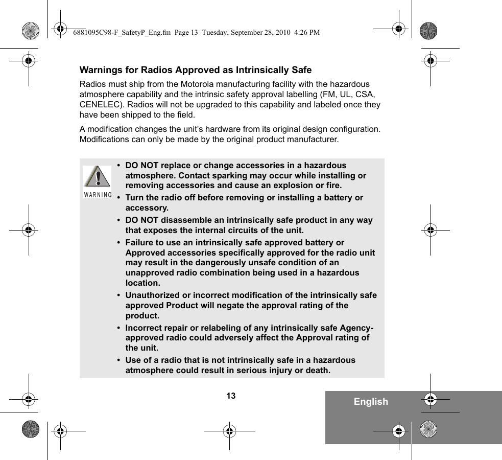 13 EnglishWarnings for Radios Approved as Intrinsically SafeRadios must ship from the Motorola manufacturing facility with the hazardous atmosphere capability and the intrinsic safety approval labelling (FM, UL, CSA, CENELEC). Radios will not be upgraded to this capability and labeled once they have been shipped to the field.A modification changes the unit’s hardware from its original design configuration. Modifications can only be made by the original product manufacturer.• DO NOT replace or change accessories in a hazardous atmosphere. Contact sparking may occur while installing or removing accessories and cause an explosion or fire.• Turn the radio off before removing or installing a battery or accessory.• DO NOT disassemble an intrinsically safe product in any way that exposes the internal circuits of the unit.• Failure to use an intrinsically safe approved battery or Approved accessories specifically approved for the radio unit may result in the dangerously unsafe condition of an unapproved radio combination being used in a hazardous location.• Unauthorized or incorrect modification of the intrinsically safe approved Product will negate the approval rating of the product.• Incorrect repair or relabeling of any intrinsically safe Agency-approved radio could adversely affect the Approval rating of the unit.• Use of a radio that is not intrinsically safe in a hazardous atmosphere could result in serious injury or death.W A R N I N G6881095C98-F_SafetyP_Eng.fm  Page 13  Tuesday, September 28, 2010  4:26 PM