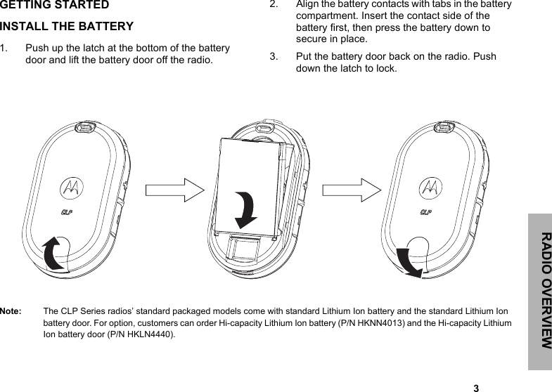 RADIO OVERVIEW                                                                                                                                                           3GETTING STARTEDINSTALL THE BATTERY 1. Push up the latch at the bottom of the battery door and lift the battery door off the radio. 2. Align the battery contacts with tabs in the battery compartment. Insert the contact side of the battery first, then press the battery down to secure in place. 3. Put the battery door back on the radio. Push down the latch to lock.Note: The CLP Series radios’ standard packaged models come with standard Lithium Ion battery and the standard Lithium Ion battery door. For option, customers can order Hi-capacity Lithium Ion battery (P/N HKNN4013) and the Hi-capacity Lithium Ion battery door (P/N HKLN4440). 