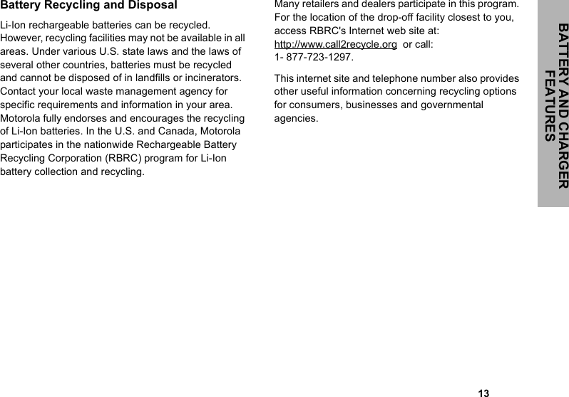                                                                                                                                                            13BATTERY AND CHARGER FEATURESBattery Recycling and DisposalLi-Ion rechargeable batteries can be recycled. However, recycling facilities may not be available in all areas. Under various U.S. state laws and the laws of several other countries, batteries must be recycled and cannot be disposed of in landfills or incinerators. Contact your local waste management agency for specific requirements and information in your area. Motorola fully endorses and encourages the recycling of Li-Ion batteries. In the U.S. and Canada, Motorola participates in the nationwide Rechargeable Battery Recycling Corporation (RBRC) program for Li-Ion battery collection and recycling. Many retailers and dealers participate in this program. For the location of the drop-off facility closest to you, access RBRC&apos;s Internet web site at: http://www.call2recycle.org  or call: 1- 877-723-1297.This internet site and telephone number also provides other useful information concerning recycling options for consumers, businesses and governmental agencies.