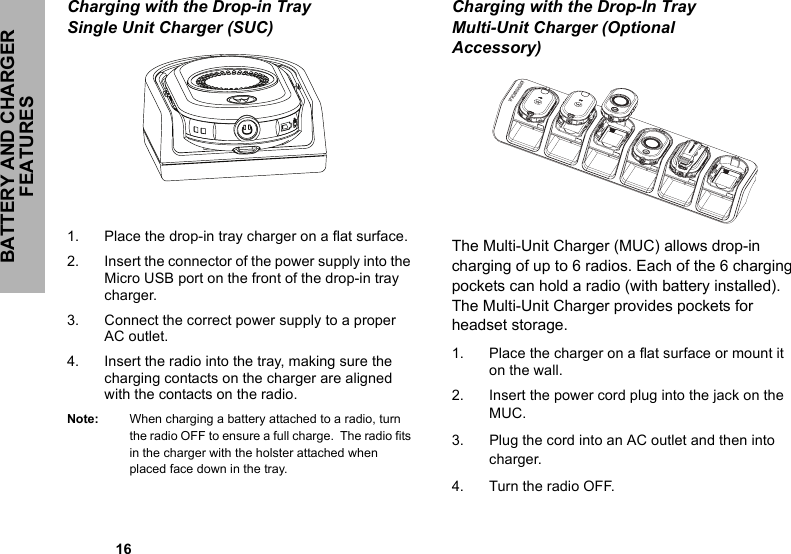 BATTERY AND CHARGER FEATURES            16Charging with the Drop-in Tray Single Unit Charger (SUC)1. Place the drop-in tray charger on a flat surface.2. Insert the connector of the power supply into the Micro USB port on the front of the drop-in tray charger.3. Connect the correct power supply to a proper AC outlet.4. Insert the radio into the tray, making sure the charging contacts on the charger are aligned with the contacts on the radio. Note: When charging a battery attached to a radio, turn the radio OFF to ensure a full charge.  The radio fits in the charger with the holster attached when placed face down in the tray. Charging with the Drop-In Tray Multi-Unit Charger (Optional Accessory)   The Multi-Unit Charger (MUC) allows drop-in charging of up to 6 radios. Each of the 6 charging pockets can hold a radio (with battery installed). The Multi-Unit Charger provides pockets for headset storage. 1. Place the charger on a flat surface or mount it on the wall. 2. Insert the power cord plug into the jack on the MUC. 3. Plug the cord into an AC outlet and then into charger. 4. Turn the radio OFF. 