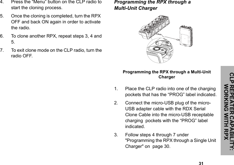 CLP REPEATER CAPABILITY: WORKING WITH RPX                                                                                                                                                           314. Press the “Menu” button on the CLP radio to start the cloning process. 5. Once the cloning is completed, turn the RPX  OFF and back ON again in order to activate the radio.6. To clone another RPX, repeat steps 3, 4 and 5.7. To exit clone mode on the CLP radio, turn the radio OFF.Programming the RPX through a Multi-Unit Charger   1. Place the CLP radio into one of the charging pockets that has the “PROG” label indicated.2. Connect the micro-USB plug of the micro-USB adapter cable with the RDX Serial Clone Cable into the micro-USB receptable charging  pockets with the “PROG” label indicated. 3. Follow steps 4 through 7 under &quot;Programming the RPX through a Single Unit Charger&quot; on  page 30.Programming the RPX through a Multi-Unit Charger  