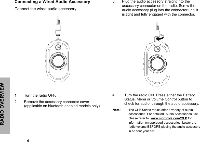 RADIO OVERVIEW            4Connecting a Wired Audio Accessory Connect the wired audio accessory. 1. Turn the radio OFF.2. Remove the accessory connector cover (applicable on bluetooth enabled models only).3. Plug the audio accessory straight into the accessory connector on the radio. Screw the audio accessory plug into the connector until it is tight and fully engaged with the connector.4. Turn the radio ON. Press either the Battery Status, Menu or Volume Control button to check for audio  through the audio accessory. Note: The CLP Series radios offer a variety of audio accessories. For detailed  Audio Accessories List, please refer to  www.motorola.com/CLP for information on approved accessories. Lower the radio volume BEFORE placing the audio accessory in or near your ear.