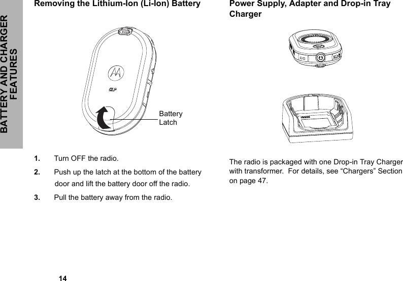 BATTERY AND CHARGER FEATURES            14Removing the Lithium-Ion (Li-Ion) Battery1. Turn OFF the radio.2. Push up the latch at the bottom of the battery door and lift the battery door off the radio.3. Pull the battery away from the radio.Power Supply, Adapter and Drop-in Tray ChargerThe radio is packaged with one Drop-in Tray Charger with transformer.  For details, see “Chargers” Section on page 47.Battery Latch