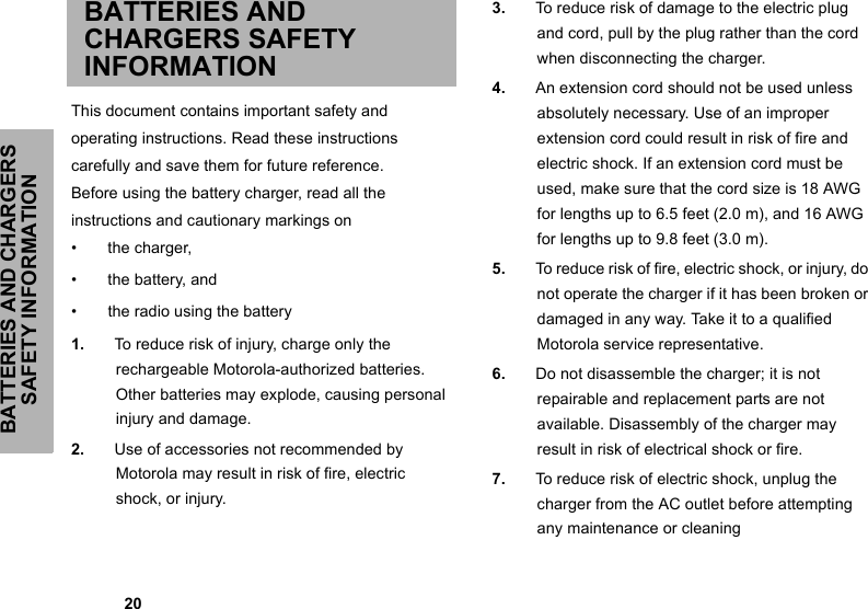 BATTERIES AND CHARGERS SAFETY INFORMATION            20BATTERIES AND CHARGERS SAFETY INFORMATIONThis document contains important safety andoperating instructions. Read these instructionscarefully and save them for future reference.Before using the battery charger, read all theinstructions and cautionary markings on•  the charger,•  the battery, and•  the radio using the battery1. To reduce risk of injury, charge only the rechargeable Motorola-authorized batteries. Other batteries may explode, causing personal injury and damage.2. Use of accessories not recommended by Motorola may result in risk of fire, electric shock, or injury.3. To reduce risk of damage to the electric plug and cord, pull by the plug rather than the cord when disconnecting the charger.4. An extension cord should not be used unless absolutely necessary. Use of an improper extension cord could result in risk of fire and electric shock. If an extension cord must be used, make sure that the cord size is 18 AWG for lengths up to 6.5 feet (2.0 m), and 16 AWG for lengths up to 9.8 feet (3.0 m).5. To reduce risk of fire, electric shock, or injury, do not operate the charger if it has been broken or damaged in any way. Take it to a qualified Motorola service representative.6. Do not disassemble the charger; it is not repairable and replacement parts are not available. Disassembly of the charger may result in risk of electrical shock or fire.7. To reduce risk of electric shock, unplug the charger from the AC outlet before attempting any maintenance or cleaning