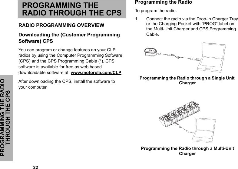 PROGRAMMING THE RADIO THROUGH THE CPS            22PROGRAMMING THE RADIO THROUGH THE CPSRADIO PROGRAMMING OVERVIEWDownloading the (Customer Programming Software) CPS You can program or change features on your CLP radios by using the Computer Programming Software (CPS) and the CPS Programming Cable (*). CPS software is available for free as web based downloadable software at: www.motorola.com/CLPAfter downloading the CPS, install the software to your computer. Programming the RadioTo program the radio:1. Connect the radio via the Drop-in Charger Tray or the Charging Pocket with “PROG” label on the Multi-Unit Charger and CPS Programming Cable. Programming the Radio through a Single Unit Charger Programming the Radio through a Multi-Unit Charger  