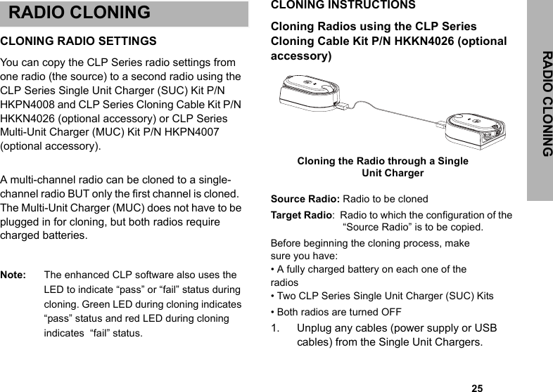                                                                                                                                                            25RADIO CLONINGRADIO CLONINGCLONING RADIO SETTINGSYou can copy the CLP Series radio settings from one radio (the source) to a second radio using the CLP Series Single Unit Charger (SUC) Kit P/N HKPN4008 and CLP Series Cloning Cable Kit P/N HKKN4026 (optional accessory) or CLP Series Multi-Unit Charger (MUC) Kit P/N HKPN4007 (optional accessory). A multi-channel radio can be cloned to a single-channel radio BUT only the first channel is cloned.  The Multi-Unit Charger (MUC) does not have to be plugged in for cloning, but both radios require charged batteries. Note: The enhanced CLP software also uses the LED to indicate “pass” or “fail” status during cloning. Green LED during cloning indicates “pass” status and red LED during cloning indicates  “fail” status.CLONING INSTRUCTIONSCloning Radios using the CLP Series  Cloning Cable Kit P/N HKKN4026 (optional accessory)Source Radio: Radio to be clonedTarget Radio :  Radio to which the configuration of the “Source Radio” is to be copied.Before beginning the cloning process, makesure you have:• A fully charged battery on each one of theradios• Two CLP Series Single Unit Charger (SUC) Kits • Both radios are turned OFF1. Unplug any cables (power supply or USB cables) from the Single Unit Chargers.    Cloning the Radio through a Single Unit Charger  