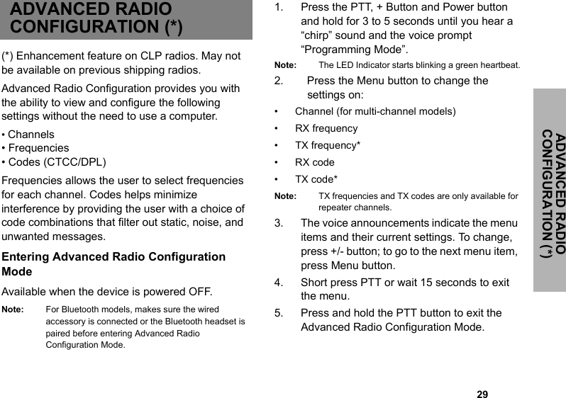                                                                                                                                                            29ADVANCED RADIO CONFIGURATION (*)ADVANCED RADIO CONFIGURATION (*)(*) Enhancement feature on CLP radios. May not be available on previous shipping radios.Advanced Radio Configuration provides you with the ability to view and configure the following settings without the need to use a computer.• Channels • Frequencies• Codes (CTCC/DPL)Frequencies allows the user to select frequencies for each channel. Codes helps minimize interference by providing the user with a choice of code combinations that filter out static, noise, and unwanted messages.Entering Advanced Radio Configuration ModeAvailable when the device is powered OFF. Note: For Bluetooth models, makes sure the wired accessory is connected or the Bluetooth headset is paired before entering Advanced Radio Configuration Mode.1. Press the PTT, + Button and Power button and hold for 3 to 5 seconds until you hear a “chirp” sound and the voice prompt “Programming Mode”.Note: The LED Indicator starts blinking a green heartbeat.2.   Press the Menu button to change the   settings on:• Channel (for multi-channel models) • RX frequency• TX frequency*•RX code• TX code*Note: TX frequencies and TX codes are only available for repeater channels.3. The voice announcements indicate the menu items and their current settings. To change, press +/- button; to go to the next menu item, press Menu button. 4. Short press PTT or wait 15 seconds to exit the menu. 5. Press and hold the PTT button to exit the Advanced Radio Configuration Mode. 