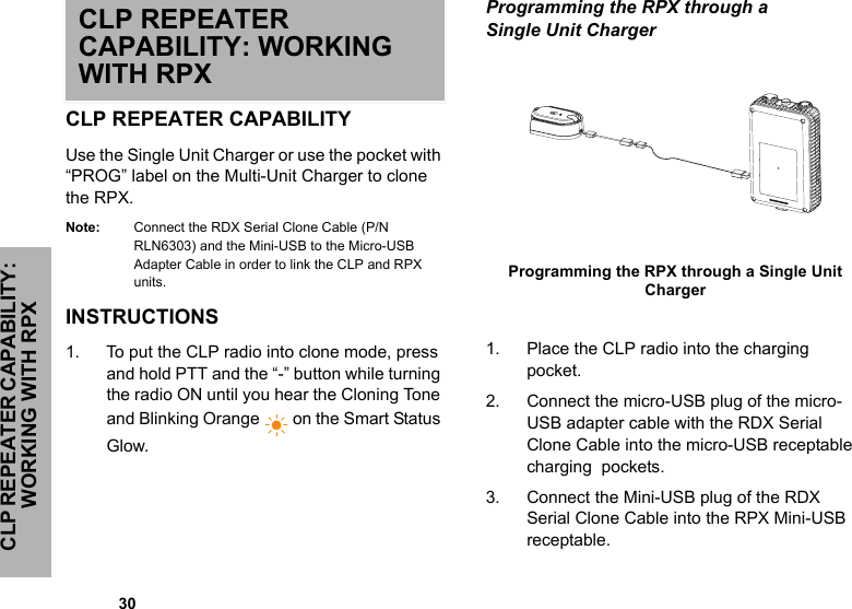             30CLP REPEATER CAPABILITY: WORKING WITH RPXCLP REPEATER CAPABILITY: WORKING WITH RPXCLP REPEATER CAPABILITYUse the Single Unit Charger or use the pocket with “PROG” label on the Multi-Unit Charger to clone the RPX. Note: Connect the RDX Serial Clone Cable (P/N RLN6303) and the Mini-USB to the Micro-USB Adapter Cable in order to link the CLP and RPX units.INSTRUCTIONS 1. To put the CLP radio into clone mode, press and hold PTT and the “-” button while turning the radio ON until you hear the Cloning Tone and Blinking Orange  on the Smart Status Glow.Programming the RPX through a Single Unit Charger 1. Place the CLP radio into the charging pocket.  2. Connect the micro-USB plug of the micro-USB adapter cable with the RDX Serial Clone Cable into the micro-USB receptable charging  pockets.3. Connect the Mini-USB plug of the RDX Serial Clone Cable into the RPX Mini-USB receptable.Programming the RPX through a Single Unit Charger  