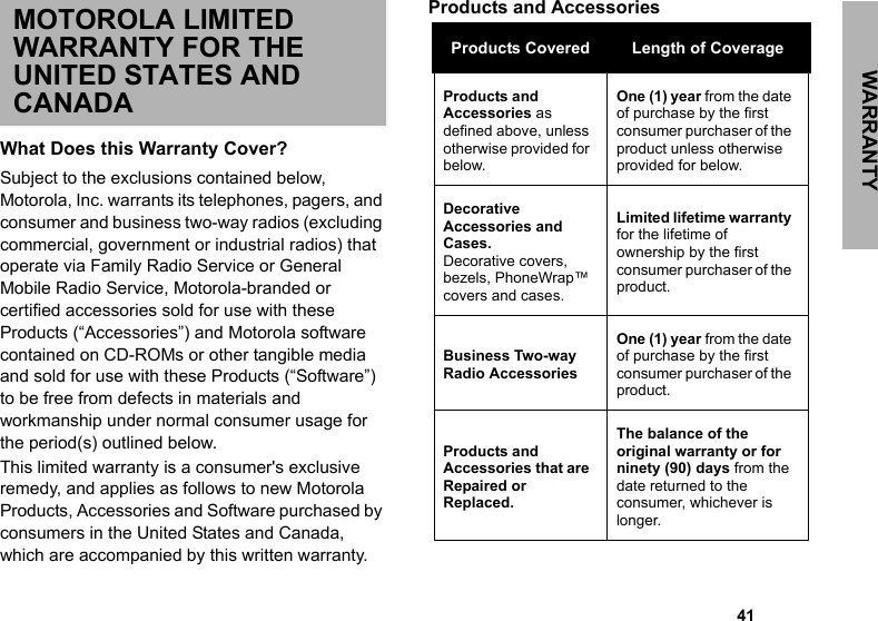 WARRANTY                                                                                                                                                       41MOTOROLA LIMITED WARRANTY FOR THE UNITED STATES AND CANADAWhat Does this Warranty Cover?Subject to the exclusions contained below, Motorola, Inc. warrants its telephones, pagers, and consumer and business two-way radios (excluding commercial, government or industrial radios) that operate via Family Radio Service or General Mobile Radio Service, Motorola-branded or certified accessories sold for use with these Products (“Accessories”) and Motorola software contained on CD-ROMs or other tangible media and sold for use with these Products (“Software”) to be free from defects in materials and workmanship under normal consumer usage for the period(s) outlined below. This limited warranty is a consumer&apos;s exclusive remedy, and applies as follows to new Motorola Products, Accessories and Software purchased by consumers in the United States and Canada, which are accompanied by this written warranty.Products and Accessories Products Covered Length of CoverageProducts and Accessories as defined above, unless otherwise provided for below.One (1) year from the date of purchase by the first consumer purchaser of the product unless otherwise provided for below.Decorative Accessories and Cases.Decorative covers, bezels, PhoneWrap™ covers and cases.Limited lifetime warranty for the lifetime of ownership by the first consumer purchaser of the product.Business Two-way Radio AccessoriesOne (1) year from the date of purchase by the first consumer purchaser of the product.Products and Accessories that are Repaired or Replaced.The balance of the original warranty or for ninety (90) days from the date returned to the consumer, whichever is longer.