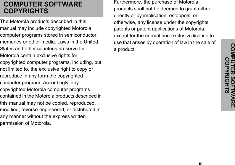 COMPUTER SOFTWARE COPYRIGHTS                                                                                                                                                           iiiCOMPUTER SOFTWARE COPYRIGHTSThe Motorola products described in this manual may include copyrighted Motorola computer programs stored in semiconductor memories or other media. Laws in the United States and other countries preserve for Motorola certain exclusive rights for copyrighted computer programs, including, but not limited to, the exclusive right to copy or reproduce in any form the copyrighted computer program. Accordingly, any copyrighted Motorola computer programs contained in the Motorola products described in this manual may not be copied, reproduced, modified, reverse-engineered, or distributed in any manner without the express written permission of Motorola. Furthermore, the purchase of Motorola products shall not be deemed to grant either directly or by implication, estoppels, or otherwise, any license under the copyrights, patents or patent applications of Motorola, except for the normal non-exclusive license to use that arises by operation of law in the sale of a product.