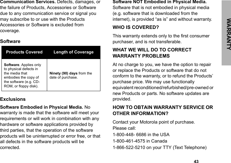WARRANTY                                                                                                                                                       43Communication Services. Defects, damages, or the failure of Products, Accessories or Software due to any communication service or signal you may subscribe to or use with the Products Accessories or Software is excluded from coverage.Software ExclusionsSoftware Embodied in Physical Media. No warranty is made that the software will meet your requirements or will work in combination with any hardware or software applications provided by third parties, that the operation of the software products will be uninterrupted or error free, or that all defects in the software products will be corrected.Software NOT Embodied in Physical Media. Software that is not embodied in physical media (e.g. software that is downloaded from the internet), is provided “as is” and without warranty.WHO IS COVERED?This warranty extends only to the first consumer purchaser, and is not transferable.WHAT WE WILL DO TO CORRECT WARRANTY PROBLEMSAt no charge to you, we have the option to repair or replace the Products or software that do not conform to the warranty, or to refund the Products’ purchase price. We may use functionally equivalent reconditioned/refurbished/pre-owned or new Products or parts. No software updates are provided.HOW TO OBTAIN WARRANTY SERVICE OR OTHER INFORMATION?Contact your Motorola point of purchase. Please call:1-800-448- 6686 in the USA1-800-461-4575 in Canada1-866-522-5210 on your TTY (Text Telephone)Products Covered Length of CoverageSoftware. Applies only to physical defects in the media that embodies the copy of the software (e.g. CD-ROM, or floppy disk).Ninety (90) days from the date of purchase.